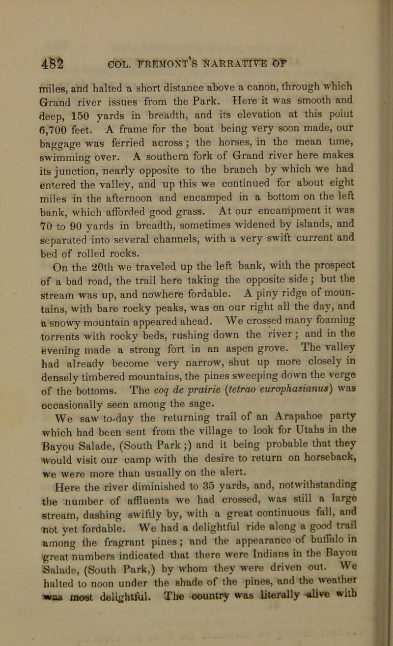 miles, and halted a short distance above a canon, through which Grand river issues from the Park. Here it was smooth and deep, 150 yards in breadth, and its elevation at this point 6,700 feet. A frame for the boat being very soon made, our baggage was ferried across ; the horses, in the mean time, swimming over. A southern fork of Grand river here makes its junction, nearly opposite to the branch by which we had entered the valley, and up this we continued for about eight miles in the afternoon and encamped in a bottom on the left bank, which afforded good grass. At our encampment it was 70 to 90 yards in breadth, sometimes widened by islands, and separated into several channels, with a very swift current and bed of rolled rocks. On the 20th we traveled up the left bank, with the prospect of a bad road, the trail here taking the opposite side; but the stream was up, and nowhere fordable. A piny ridge of moun- tains, with bare rocky peaks, was on our right all the day, and a snowy mountain appeared ahead. We crossed many foaming torrents with rocky beds, rushing down the river ; and in the evening made a strong fort in an aspen grove. The valley had already become very narrow, shut up more closely in densely timbered mountains, the pines sweeping down the verge of the bottoms. The coq de prairie (tetrao europhasianus) was occasionally seen among the sage. We saw to-day the returning trail of an Arapahoe party which had been sent from the village to look for Utahs in the Bayou Salade, (South Park;) and it being probable that they would visit our camp with the desire to return on horseback, we were more than usually on the alert. Here the river diminished to 35 yards, and, notwithstanding the number of affluents we had crossed, was still a large stream, dashing swiftly by, with a great continuous fall, and not yet fordable. We had a delightful ride along a good trail among the fragrnnt pines; and the appearance of buffalo in great numbers indicated that there were Indians in the Bayou Salade, (South Park,) by whom they were driven out. We halted to noon under the shade of the pines, and the weather was most delightful. The oountry was literally -alive with