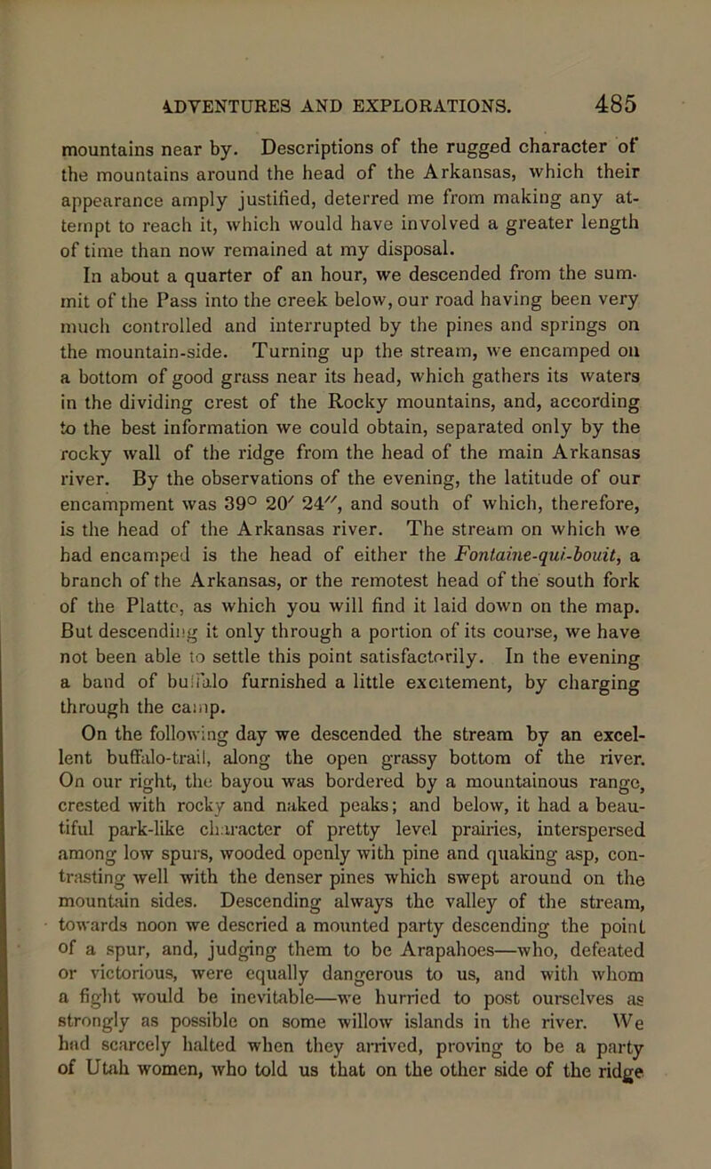 mountains near by. Descriptions of the rugged character of the mountains around the head of the Arkansas, which their appearance amply justified, deterred me from making any at- tempt to reach it, which would have involved a greater length of time than now remained at my disposal. In about a quarter of an hour, we descended from the sum- mit of the Pass into the creek below, our road having been very much controlled and interrupted by the pines and springs on the mountain-side. Turning up the stream, we encamped on a bottom of good grass near its bead, which gathers its waters in the dividing crest of the Rocky mountains, and, according to the best information we could obtain, separated only by the rocky wall of the ridge from the head of the main Arkansas river. By the observations of the evening, the latitude of our encampment was 39° 20' 24, and south of which, therefore, is the head of the Arkansas river. The stream on which we had encamped is the head of either the Fonlaine-qur.-bouit, a branch of the Arkansas, or the remotest head of the south fork of the Platte, as which you will find it laid down on the map. But descending it only through a portion of its course, we have not been able to settle this point satisfactorily. In the evening a band of buffalo furnished a little excitement, by charging through the camp. On the following day we descended the stream by an excel- lent buffalo-trail, along the open grassy bottom of the river. On our right, the bayou was bordered by a mountainous range, crested with rocky and naked peaks; and below, it had a beau- tiful park-like character of pretty level prairies, interspersed among low spurs, wooded openly with pine and quaking asp, con- trasting well with the denser pines which swept around on the mountain sides. Descending always the valley of the stream, towards noon we descried a mounted party descending the point of a spur, and, judging them to be Arapahoes—who, defeated or victorious, were equally dangerous to us, and with whom a fight would be inevitable—we hurried to post ourselves as strongly as possible on some willow islands in the river. We had scarcely halted when they arrived, proving to be a party of Utah women, who told us that on the other side of the ridge