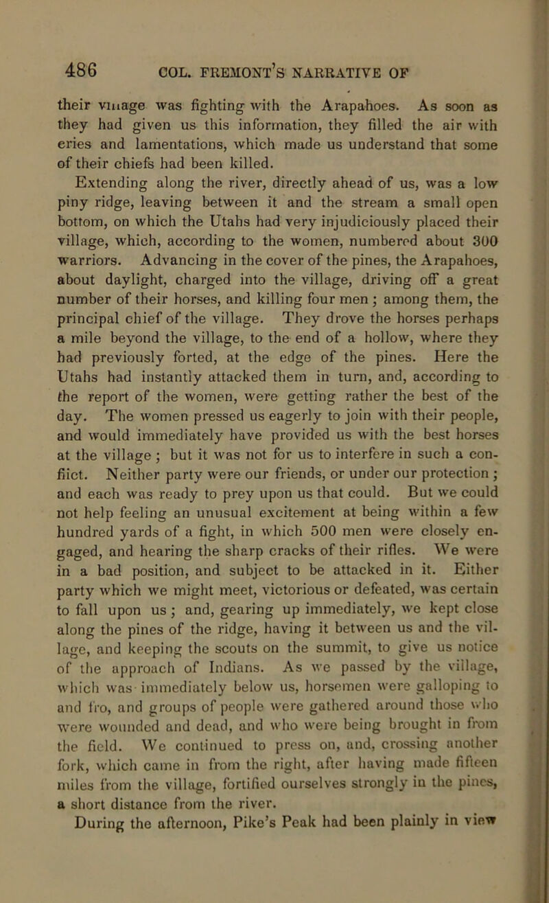 their viuage was fighting with the Arapahoes. As soon as they had given us this information, they filled the air with eries and lamentations, which made us understand that some of their chiefs had been killed. Extending along the river, directly ahead of us, was a low piny ridge, leaving between it and the stream a small open bottom, on which the Utahs had very injudiciously placed their village, which, according to the women, numbered about 300 warriors. Advancing in the cover of the pines, the Arapahoes, about daylight, charged into the village, driving off a great number of their horses, and killing four men ; among them, the principal chief of the village. They drove the horses perhaps a mile beyond the village, to the end of a hollow, where they had previously forted, at the edge of the pines. Here the Utahs had instantly attacked them in turn, and, according to the report of the women, were getting rather the best of the day. The women pressed us eagerly to join with their people, and would immediately have provided us with the best horses at the village; but it was not for us to interfere in such a con- flict. Neither party were our friends, or under our protection ; and each was ready to prey upon us that could. But we could not help feeling an unusual excitement at being within a few hundred yards of a fight, in which 500 men were closely en- gaged, and hearing the sharp cracks of their rifles. We were in a bad position, and subject to be attacked in it. Either party which we might meet, victorious or defeated, was certain to fall upon us ; and, gearing up immediately, we kept close along the pines of the ridge, having it between us and the vil- lage, and keeping the scouts on the summit, to give us notice of the approach of Indians. As we passed by the village, which was immediately below us, horsemen were galloping to and fro, and groups of people were gathered around those who were wounded and dead, and who were being brought in from the field. We continued to press on, and, crossing another fork, which came in from the right, after having made fifteen miles from the village, fortified ourselves strongly in the pines, a short distance from the river. During the afternoon, Pike’s Peak had been plainly in view