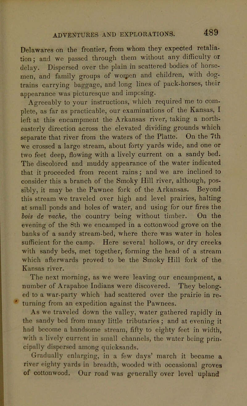 Delawares on the frontier, from whom they expected retalia- tion ; and we passed through them without any difficulty or delay. Dispersed over the plain in scattered bodies of horse- men, and family groups of woipen and children, with dog- trains carrying baggage, and long lines of pack-horses, their appearance was picturesque and imposing. Agreeably to your instructions, which required me to com- plete, as far as practicable, our examinations of the Kansas, I left at this encampment the Arkansas river, taking a north- easterly direction across the elevated dividing grounds which separate that river from the waters of the Platte. On the 7th we crossed a large stream, about forty yards wide, and one or two feet deep, flowing with a lively current on a sandy bed. The discolored and muddy appearance of the water indicated that it proceeded from recent rains; and we are inclined to consider this a branch of the Smoky Hill river, although, pos- sibly, it may be the Pawnee fork of the Arkansas. Beyond this stream we traveled over high and level prairies, halting at small ponds and holes of water, and using for our fires the hois de vache, the country being without timber. On the evening of the 8th we encamped in a cottonwood grove on the banks of a sandy stream-bed, where there was water in holes sufficient for the camp. Here several hollows, or dry creeks with sandy beds, met together, forming the head of a stream which afterwards proved to be the Smoky Hill fork of the Kansas river. The next morning, as we were leaving our encampment, a number of Arapahoe Indians were discovered. They belong- ed to a war-party which had scattered over the prairie in re- * turning from an expedition against the Pawnees. As we traveled down the valley, water gathered rapidly in the sandy bed from many little tributaries; and at evening it had become a handsome stream, fifty to eighty feet in width, with a lively current in small channels, the water being prin- cipally dispersed among quicksands. Gradually enlarging, in a few days’ march it became a river eighty yards in breadth, wooded with occasional groves of cottonwood. Our road was generally over level upland