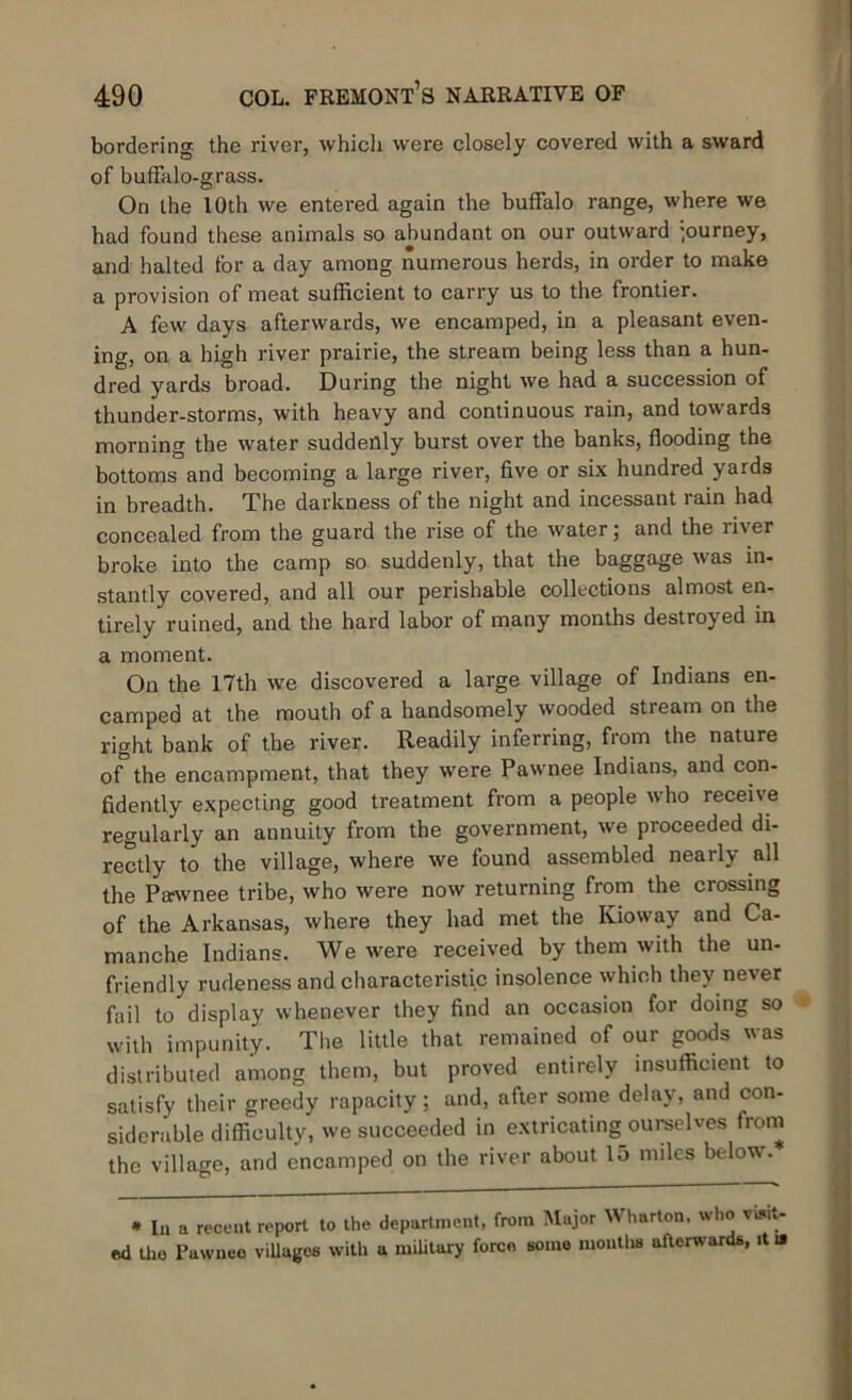 bordering the river, which were closely covered with a sward of buffalo-grass. On the 10th we entered again the buffalo range, where we had found these animals so abundant on our outward journey, and halted for a day among numerous herds, in order to make a provision of meat sufficient to carry us to the frontier. A few days afterwards, we encamped, in a pleasant even- ing, on a high river prairie, the stream being less than a hun- dred yards broad. During the night we had a succession of thunder-storms, with heavy and continuous rain, and towards morning the water suddenly burst over the banks, flooding the bottoms and becoming a large river, five or six hundred yards in breadth. The darkness of the night and incessant rain had concealed from the guard the rise of the water; and the river broke into the camp so suddenly, that the baggage was in- stantly covered, and all our perishable collections almost en- tirely ruined, and the hard labor of many months destroyed in a moment. On the 17th we discovered a large village of Indians en- camped at the mouth of a handsomely wooded stream on the right bank of the river. Readily inferring, from the nature of the encampment, that they were Pawnee Indians, and con- fidently expecting good treatment from a people who receive regularly an annuity from the government, we proceeded di- rectly to the village, where we found assembled nearly all the Pawnee tribe, who were now returning from the crossing of the Arkansas, where they had met the Kioway and Ca- manche Indians. We were received by them with the un- friendly rudeness and characteristic insolence which they never fail to display whenever they find an occasion for doing so with impunity. The little that remained of our goods was distributed among them, but proved entirely insufficient to satisfy their greedy rapacity; and, after some delay, and con- siderable difficulty, we succeeded in extricating ourselves from the village, and encamped on the river about 15 miles below. * In a recent report to the department, from Major Wharton, who visit- ed tho Pawnee villages with a military force some months afterwards, it i»