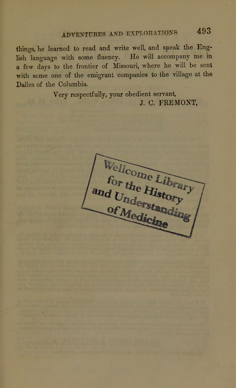 things, he learned to read and write well, and speak the Eng- lish language with some fluency. He will accompany me in a few days to the frontier of Missouri, where he will be sent with seme one of the emigrant companies to the village at the Dalles of the Columbia. Very respectfully, your obedient servant, J. C. FREMONT,