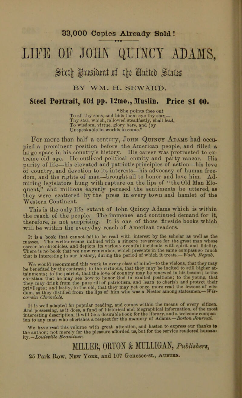 33,000 Copies Already Sold! LIFE OF JOHN QUINCY ADAMS, Sktjr fmiknt nf Ik Enitk Slates BY WM. H. SEWARD. Steel Portrait, 404 pp. 12mo., Muslin. Price $1 00. “She points thee out To all thy sons, and bids them eye thy star,— Thy star, which, followed steadfastly, shall lead, To wisdom, virtue, glory here, and joy Unspeakable in worlds to come.” For more than half a century, John Quincy Adams had occu- pied a prominent position before the American people, and filled a large space in his country’s history. His career was protracted to ex- treme old age. He outlived political enmity and party rancor. His purity of life—his elevated and patriotic principles of action—his love of country, and devotion to its interests—his advocacy of human free- dom, and the rights of man—brought all to honor and love him. Ad- miring legislators hung with rapture on the lips of “theOld Man Elo- quent,’’ and millions eagerly perused the sentiments he uttered, as they were scattered by the press in every town and hamlet of the Western Continent. This is the only life extant of John Quincy Adams which is within the reach of the people. The immense and continued demand for it, therefore, is not surprising. It is one of those fireside books which will be within the everyday reach of American readers. It is a book that cannot fail to be read with interest by the scholar as well as the masses. The writer seems imbued with a sincere reverence for the groat man whose career he chronicles, and depicts its various eventful incidents with spirit and fldelity. There is no book that we now remember, which presents in the same compass so much that is interesting iu our history, during the period of which it treats.— H ash. Repub. We would recommend this work to every class of mind—to the vicious, that they may be benefited by the contrast; to the virtuous, that they may be incited to still higher at- tainments; to the patriot, that the love of country may be renewed in his bosom : to the Christian, that lie may see how to honor God in exalted positions; to the young, that they may drink from the pure rill of patriotism, and learn to cherish and protect their privileges; and lastly, to the old, that they may yet once more read the lessons of wis- dom. as they distilled from the lips of him who was a Nestor among statesmen.— Wit- cousin Chronicle. It is well adapted for popular reading, and comes within the means of every citizen. And possessing, ns it does, a fund of historical and biographical information, of the most interesting description, it will be a desirable hook for the library, and a welcome compan ion to any man who cherishes a respect for the memory of Adams. Boston Journal. We have read this volume with great attention, and hasten to express our thanks t« the author; not merely for the pleasure afforded us, but for the service rendered human- ity.—ioiu#u£W« Examiner. MILLER, ORTON & MULLIGAN, Publishers, 26 Park Row, New York, and 107 Geneeee-st,, aubdrk.