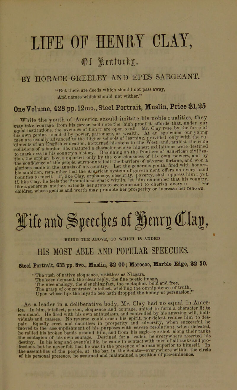 LIFE OF HENRY CLAY, <©f Juntudig. BY HORACE GREELEY AND EPES SARGEANT. “But there are deeds which should not pass away, And names which should not wither.” One Volume, 428 pp. 12mo., Steel Portrait, Muslin, Price $1,25 While the youth of America should imitate his noble qualities, they xnav take courage from his career, and note the high proof it affords that, under our eanal institutions, the avenues of lion >r are open to all. Mr. Clay rose by the force of bl own genius, unaided by power, palionage, or wealth. At an age when our young men are usually advanced to the higher schools of learning, provided ((niy witti the ru- dlments of an English education, he turned his steps to the West, and, amidst the rude collisions of a border life, matured a character whose highest exhibitions were destined to mark eras in his country s history. Beginning on the frontiers of American civiliza- tion the orphan boy. supported only by the consciousness of his own powers, and by the confidence of the people, surmounted all the barriers of adverse fortune, and won a glorious name in the annals of his country. Let the. generous youth fired with honora- ble ambition, remember that the Anglican system of government offers on every hand bounties to merit If, like Clay, orphanage, obscurity, poverty, shall oppress bn l.ut, If like Clay, lie feels the Promethean spark witlnn. let him remember that his ountrj, like a enerous mother, extends her arms to welcome and to cherish every o «r children whose genius and worth may promote her prosperity or increase her renown fife anii of Jenrg Clag, BEING TIIE ABOVE, TO WHICH IS ADDED Ills MOST ABLE AND POPULAR SPEECHES. Steel Portrait, 633 pp. 8vo., Muslin, $2 00; Morocco, Marble Edge, $2 50. “The rush of native eloquence, resistless as Niagara, The keen demand, the clear reply, the fine poetic image, The nice analogy, the clenching fact, the metaphor, bold and free. The grasp of concentrated intellect, wielding the omnipotence of truth, Upon whose lips the mystic bee hath dropped the honey ol persuasion. As a leader in a deliberative body, Mr. Clay bad no equal in Amer- ica. In him, intellect, person, eloquence and courage, united to form n character At to command. He fired with his own enthusiasm, and controlled by bis amazing will, indi- viduals and masses. No reverse could crush his spirit, nor defeat reduce him to des- pair. Equally erect and dauntless in prosperity and adversity, when successful, lie moved to the accomplishment of his purposes with severe resolution; when defeated, be rallied his broken bands around him, and from his eagle-eye shot along their ranks the contagion of ids own courage. Destined for a leader, he everywhere asserted his destiny. In his long and eventful life, he came in contact with men of all ranks and pro- fessions. but he never felt that he was in the presence of a man superior to mmselt. In the assemblies of the people, at the bar, in the Senate—everywhere within the circle of his personal presence, he assumed and maintained a position of pre-eminence.