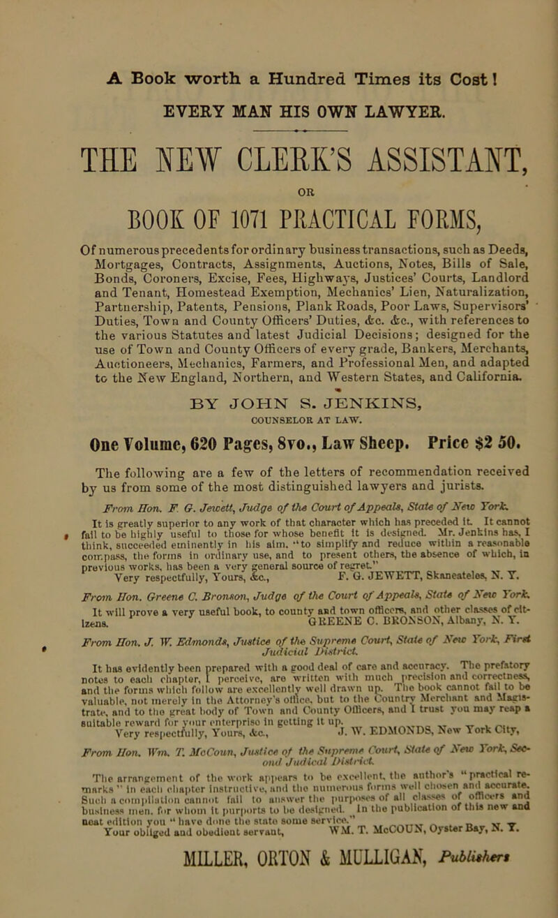 A Book worth a Hundred Times its Cost! EVERY MAN HIS OWN LAWYER. THE NEW CLERK’S ASSISTANT, OR BOOK OF 1071 PRACTICAL FORMS, Of numerousprecedentsforordinary business transactions, such as Deeds, Mortgages, Contracts, Assignments, Auctions, Notes, Bills of Sale, Bonds, Coroners, Excise, Fees, Highways, Justices’ Courts, Landlord and Tenant, Homestead Exemption, Mechanics’ Lien, Naturalization, Partnership, Patents, Pensions, Plank Roads, Poor Laws, Supervisors’ Duties, Town and County Officers’ Duties, <fcc. Ac., with references to the various Statutes and latest Judicial Decisions; designed for the use of Town and County Officers of every grade, Bankers, Merchants, Auctioneers, Mechanics, Farmers, and Professional Men, and adapted to the New England, Northern, and Western States, and California. BY JOHN S. JENKINS, COUNSELOR AT LAW. One Volume, 620 Pages, 8vo,, Law Sheep. Price $2 50. The following are a few of the letters of recommendation received by us from some of the most distinguished lawyers and jurists. From Hon. F G. Jewett, Judge of the Court of Appeals, State of New York. It is greatly superior to any work of that character which has preceded it It cannot fail to be highly useful to those for whose benefit it is designed. Mr. Jenkins has, I think, succeeded eminently in his aim, “ to simplify and reduce within a reasonable compass, the forms in ordinary use, and to present others, the absence of which, in previous works, has been a very general source of regret” Very respectfully, Yours, <fec., F. G. JEWETT, Skaneatelos, N. Y. From lion. Greene C. Bronson, Judge of the Court of Appeals, State of New York. It will prove a very useful book, to county and town officers, and other classes of cit- izens. 4 J GREENE C. BRONSON, Albany, N. Y. From Hon. J. W. Edmonds, Justice of the Supreme Court, State of New York, First Judicial District. It has evidently been prepared with a irood deal of care and accuracy. The prefatory notes to each chaptor, 1 perceive, are written with much precision and correctness, and the forms which follow are excellently well drawn up. The book cannot fail to be valuable, not merely in the Attorney's office, but to the Country Merchant and Magis- trate, and to the great body of Town and County Officers, and I trust you may reap a suitable reward for your enterprise in getting it up. XT ^ ^ Very respectfully, Yours, Ac., J. W. EDMONDS, New York City, From Hon. Wm. T. MoCoun, Justice of the Supreme Court, State qf New York, Sec- ond Judical District The arrangement of the work appears to be excellent, the authors “practical re- marks1' in each chapter instructive, and the numerous forms well chosen and accurate. Such a compilation cannot fail to answer the purposes of all classes or officers and business men. for whom it purports to he designed. In the publication of this new ana neat edition you “ have done tlie state some service.11 ^ v Your obliged aud obedient servant, WM. T. McCOLN, Oyster Bay, N. x. MILLER, ORTON & MULLIGAN, Pubiithtr,