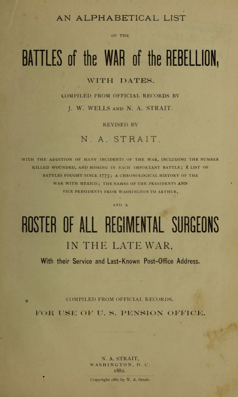 AN ALPHABETICAL LIST OF TH1£ BAITLES of the WAR of the REBELLION, WITH OATES. COMPILED FROM OFFICIAL RECORDS BY I. W. WELLS AND N. A. STRAIT. REVISED BY N. A. STRA IT. WITH THE ADDITION OF MANY INCIDENTS OF THE WAR, INCLUDING THE NUMBER KILLED WOUNDED, AND MISSING IN EACH IMPORTANT BATTLE; X LIST OF BATTLES FOUGHT SINCE 1775; ^ CHRONOLOGICAL HISTORY OF THE WAR WITH MP:XIC0; THE NAMES OF THE PRESIDENTS AND VICE PRESIDENTS FROM WASHINGTON TO ARTHUR, AND A ROSTER OF ALL REGIMENTAL SORGEONS IN THE LATE WAR, With their Service and Last-Known Post-Office Address. cx)mpiit:d frOxM official records, KOK usl: of XI. s. x^f:NwSion officf. N. A. STRAIT, WASHINGTON, D. C. 1882. Copyright 1882 by N. A. Strait.