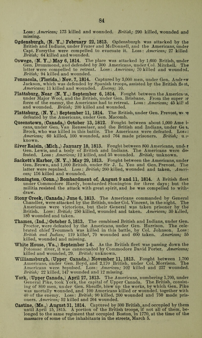 Loss: American; 173 killed and wounded. British; 290 killed, wounded and missing. Ogdensburgh, (N. Y.,) February 22, 1813. Ogdensburgh was attacked by the British and Indians, under Frazer and McDonnell, and the Americans, under Capt. Forsythe were compelled to evacuate it. Loss: American; 27 killed British; 64 killed and wounded. Oswego, (N. Y.,) May 6,1814. The place was attacked by 1,600 British, under Gen. Drummond, and defended by 300 Americans, under Col. Mitchell. The latter were compelled to retreat. Loss: American; 70 killed and w’ounded. British; 94 killed and wounded. Pensacola, (Florida,) Nov. 7, 1814. Captured by 3,000 men, under Gen. Andr-^w Jackson, which w^as defended by Spanish troops, assisted by the British fle et, Americans; 11 killed and wounded. Enemy; 10. Plattsburg, Near (N. Y.,) September 6, 1814. Fought between the Americans, under Major Wool, and the British, under Gen. Brisbane. From the super :u* force of the enemy, the Americans had to retreat. Loss : American; 45 kill td and wounded. British; 200 killed and wounded. Plattsburg, (N. Y.,) September 11, 1814. The British, under Gen. Prevost,w» *e defeated by the Americans, under Gen. Macomb. Queenstown, (Canada,) October 13, 1812. Fought between about 1,000 Ame i- cans, under Gen. Van Rensselaer, and the British and Indians, under Ge i. Brock, who was killed in this battle. The Americans were defeated. Losi: American; 60 killed, 100 wounded, and 764 made prisoners. British; u. i- known. River Raisin, (Mich.,) January 18, 1813. Fought between 800 Americans, und* r Gen. Lewis, and a body of British and [ndians. The Americans were d»v» feated. Loss ; American; 12 killed, and 55 wounded. British; unknown. Sackett’s Harbor, (N. Y.,) May 29, 1813. Fought between the Americans, under Gen. Brown, and 1,000 British, under Sir J. L. Yeo and Gen. Prevost. The latter were repulsed. Loss : British; 260 killed, wounded and taken. Ameri- can; 156 killed and wounded. Stonington, (Conn.,) Bombardment of, August 9 and 11, 1814. A British fleet under Commodore Hardy, bombarded Stonington for three days; but the militia resisted the attack with great spirit, and he was compelled to with- draw. Stony Creek, (Canada,) June 6, 1813. The Americans commanded by General Chandler, were attacked by the British, under Col. Vincent, in the night. The Americans were victorious, but their General was taken prisoner by the British. Loss: British; 250 killed, wounded and taken. American; 30 killed, 180 wounded and taken. Thames, (Ind.,) October 5,1813. The combined British and Indians, under Gen. Proctor, were defeated by the Americans, under Gen. Harrison. The cele- brated chief Tecumseh was killed in this battle, by Col. Johnson. Loss: British and Indian; 119 killed, 70 wounded and 600 taken. American; 55 killed, wounded and missing. White House, (Va.,) September 1-6. As the British fleet was passing down the Potomac river, it w^as cannonaded by Commodore David Porter. Americans; killed and wounded, 29. British; unknown. Williamsburgh, (Upper Canada,) November 11, 1813. Fought between 1,700 Americans, under Gen. Boyd, and 2,170 British, under Col. Morrison. The Americans were fepulsed. Loss: American; 102 killed and 237 wmunded. British; 22 killed, 147 wounded and 12 missing. York, (Upper Canada,) April 27, 1813. The Americans, numbering 1,700, under General Pike, took York, the capital of Upper Canada. The British, consist- ing of 800 men, under Gen. Sheatfe, blew up the works, by which Gen. Pike was mortally wounded, and 100 Americans killed or wmunded, together with 40 of the enemy. Loss: Rnh's/?; 90 killed, 200 wounded and 750 made pris- oners. American; 52 killed and 264 wounded. Castine, (Me.,) August 31, 1814. Captured by 300 British, and occupied by them until April 15, 1815. A portion of the British troops, if not all of them, be- longed to the same regiment that occupied Boston, in 1770, at the time of the massacre of some of the inhabitants in the streets, March 5.