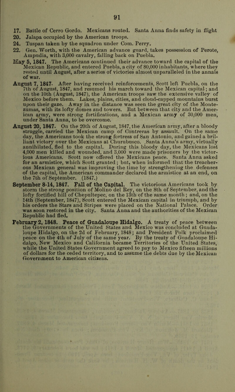 17. Battle of Cerro Gordo. Mexicans routed. Santa Anna finds safety in flight 20. Jalapa occupied by the American troops. 24. Tuspan taken by the squadron under Com. Perry. 22. Gen. Worth, with the American advance guard, takes possession of Perote, Ampudia, with 3,000 cavalry, falling back on Puebla. May 5, 1847. The Americans continued their advance toward the capital of the Mexican Republic, and entered Puebla, a city of 80,000 inhabitants, where they rested until August, after a series of victories almost unparalleled in the annals of war. August 7, 1847* After having received reinforcements, Scott left Puebla, on the 7th of August, 1847, and resumed his march toward the Mexican capital; and on the 10th (August, 1847), the American troops saw the extensive valley of Mexico before them. Lakes, plains, cities, and cloud-capped mountains burst upon their gaze. Away in the distance was seen the great city of the Monte- zumas, with its lofty domes and towers. But between that city and the Amer- ican army, were strong fortifications, and a Mexican army of 30,000 men, under Santa Anna, to be overcome. August 20, 1847. On the 20th of August, 1847, the American army, after a bloody struggle, carried the Mexican camp of Contreras by assault. On the same day, the Americans took the strong fortress of San Antonio, and gained a bril- liant victory over the Mexicans at Churubusco. .Santa Anna’s army, virtually annihilated, fled to the capital. During this bloody day, the Mexicans lost 4,000 men killed and wounded, and 3,000 were made prisoners by the victor- ious Americans. Scott now offered the Mexicans peace. Santa Anna asked for an armistice, which Scott granted; but, when informed that the treacher- ous Mexican general was improving the time by strengthening the defenses of the capital, the American commander declared the armistice at an end, on the 7th of September. (1847.) September 8-14,1847. Fall of the Capital. The victorious Americans took by storm the strong position of Molino del Rey, on the 8th of September, and the lofty fortified hill of Chepultepec, on the 13th of the same month ; and, on the 14th (September, 1847), Scott entered the Mexican capital in triumph, and by his orders the Stars and Stripes were placed on the National Palace. Order w'as soon restored in the city. Santa Anna and the authorities of the Mexican Republic had fled. February 2, 1848. Peace of Guadaloupe Hidalgo. A treaty of peace between the Governments of the United States and Mexico was concluded at Guada- loupe Hidalgo, on the 2d of February, 1848; and President Polk proclaimed peace on the 4th of July of the same year. By the treaty of Guadaloupe Hi- dalgo, New Mexico and California became Territories of the United States, while the United States Government agreed to pay to Mexico fifteen millions of dollars for the ceded territory, and to assume the debts due by the Mexican Government to American citizens.