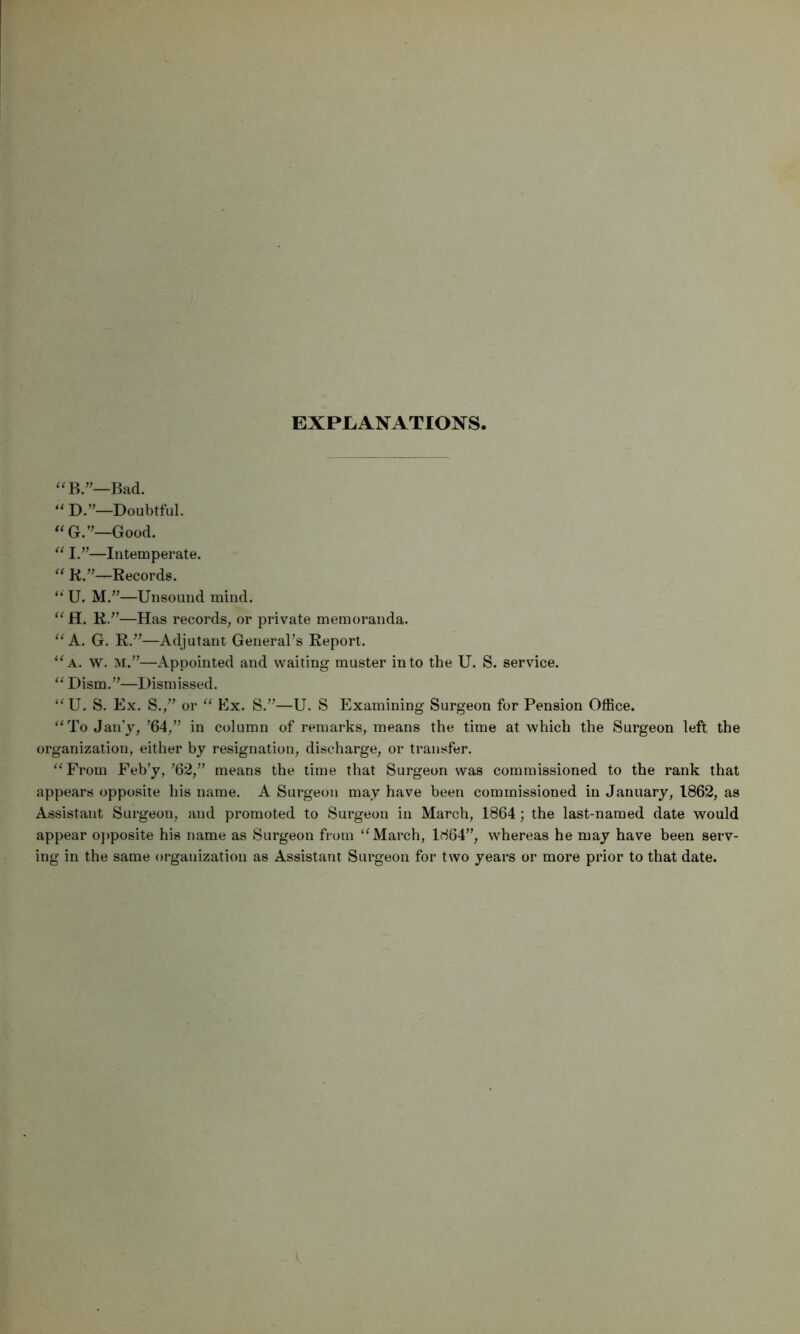 EXPLANATIONS, Bad. “ D.”—Doubtful. Good. —Intemperate. ‘‘ K.’’—Records. “ U. —Unsound mind. “ H. K.^’—Has records, or private memoranda. “ K. G. R.^^—Adjutant Generars Report. “a. w. m.’’—Appointed and waiting muster into the U. S. service. ‘‘ Dism.’^—Dismissed. “U. S. Ex. S./’ or ‘‘ Ex. S.’^—U. S Examining Surgeon for Pension Office. “To Jan'y, ’64,” in column of remarks, means the time at which the Surgeon left the organization, either by resignation, discharge, or transfer. “From Feb’y, ’62,” means the time that Surgeon was commissioned to the rank that appears opposite his name. A Surgeon may have been commissioned in January, 1862, as Assistant Surgeon, and promoted to Surgeon in March, 1864 ; the last-named date would appear o]>posite his name as Surgeon from “March, 1864”, whereas he may have been serv- ing in the same organization as Assistant Surgeon for two years or more prior to that date.