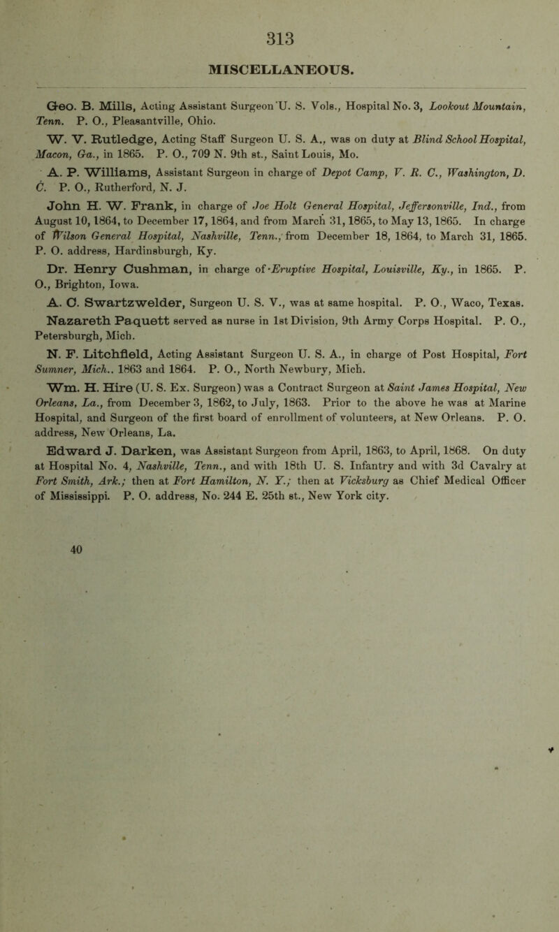 MISCELLiANEOtrS. Geo. B. Mills, Acting Assistant Surgeon’U. IS. Vols., Hospital No. 3, Lookout Mountain, Tenn. P. O., Pleasantville, Ohio. W. V. Rutledge, Acting Staff Surgeon U. S. A., was on duty at Blind School Hospital, Macon, Ga., in 1865. P. O., 709 N. 9th st., Saint Louis, Mo. A. P. Williams, Assistant Surgeon in charge of Depot Camp, V. B. C., Washington, D. C. P. O., Rutherford, N. J. John H. W. Frank, in charge of Joe Holt General Hospital, Jeffersonville, Ind., from August 10,1864, to December 17,1864, and from March 31,1865, to May 13,1865. In charge of Wilson General Hospital, Nashville, Tenn.,' from December 18, 1864, to March 31, 1865. P. O. address, Hardinsburgh, Ky. Dr. Henry Cushman, in charge of^Eruptive Hospital, Louisville, Ky., in 1865. P. O., Brighton, Iowa. A. O. Swartzwelder, Surgeon U. S. V., was at same hospital. P. O., Waco, Texas. Nazareth Paquett served as nurse in 1st Division, 9th Army Corps Hospital. P. O., Petersburgh, Mich. N. P. Litchfield, Acting Assistant Surgeon U. S. A., in charge of Post Hospital, Fort Sumner, Mich.. 1863 and 1864. P. O., North Newbury, Mich. Wm. H. Hire (U. S. Ex. Surgeon) was a Contract Surgeon at Saint James Hospital, New Orleans, La., from December 3, 1862, to July, 1863. Prior to the above he was at Marine Hospital, and Surgeon of the first board of enrollment of volunteers, at New Orleans. P. O. address. New Orleans, La. Edward J. Darken, was Assistant Surgeon from April, 1863, to April, 1868. On duty at Hospital No. 4, Nashville, Tenn., and with 18th U. S. Infantry and with 3d Cavalry at Fort Smith, Ark.; then at Fort Hamilton, N. Y.; then at Vicksburg as Chief Medical Officer of Mississippi. P. O. address. No. 244 E. 25th st., New York city. 46