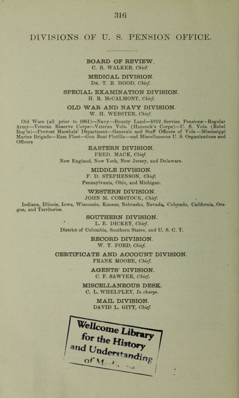 DIVISIONS OF U. S. PENSION OFFICE. BOARD OF REVIEW. C. B. WALKER, Chief. MEDICAL DIVISION. Dr. T. B. hood, Chief. SPECIAL EXAMINATION DIVISION. H. R. McCALMONT, Chief OLD WAR AND NAVY DIVISION. W. H. WEBSTER, Chief Old Wars (all prior to 1861)—Navy—Bounty Land—1812.Service Pensions—Regular Army—Veteran Reserve Corps—Veteran Vols. (Hancock’s Corps)—U. S. Vols. (Rebel Reg’ts)—Provost Marshals’ Department—Generals and Staff OflBcers of Vols.—Mississippi Marine Brigade—Ram Fleet—Gun Boat Flotilla—and Miscellaneous U. S. Organizations and Officers EASTERN DIVISION. FRED. MACK, Chief New England, New York, New Jersey, and Delaware. MIDDLE DIVISION. F. D. STEPHENSON, Chief Pennsylvania, Ohio, and Michigan. WESTERN DIVISION. JOHN M. COMSTOCK, Chief Indiana, Illinois, Iowa, Wisconsin, Kansas, Nebraska, Nevada, Colorado, California, Ore- gon, and Territories. SOUTHERN DIVISION. L. E. DICKEY, Chief District of Columbia, Southern States, and U. S. C. T. RECORD DIVISION. W. T. FORD, Chief CERTIFICATE AND ACCOUNT DIVISION. FRANK MOORE, Chief AGENTS’ DIVISION. C. F. SAWYER, Chief MISCELLANEOUS DESK. C. L. WHELPLEY, In charge. MAIL DIVISION. DAVID L. GITT, Chief