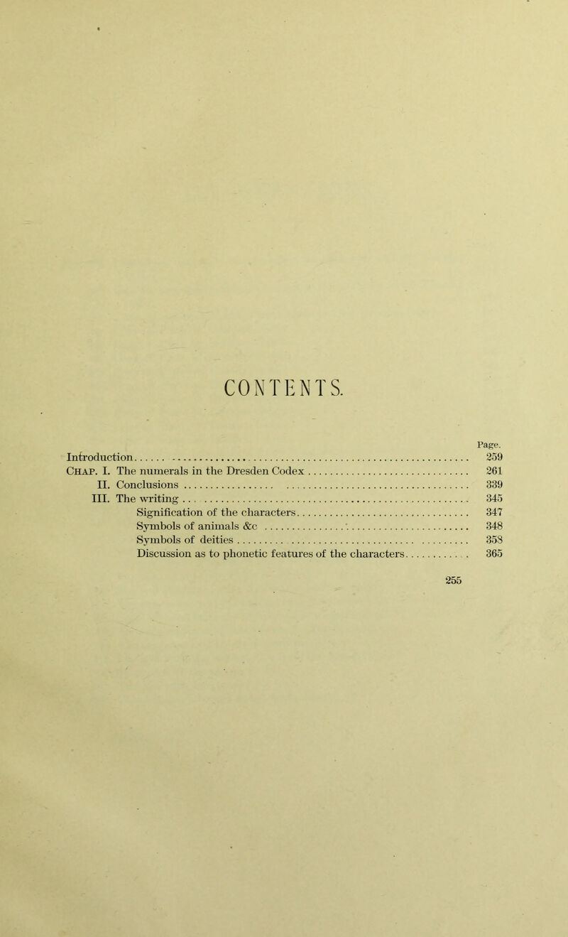 CONTENTS. Page. Introduction 259 Chap. I. The numerals in the Dresden Codex 261 II. Conclusions 339 III. The writing 345 Signification of the characters 347 Symbols of animals &c 348 Symbols of deities 358 Discussion as to phonetic features of the characters 365