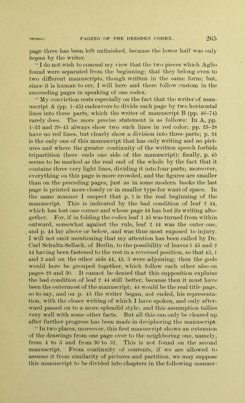 page three has been left unfinished, because the lower half was only begun by the writer. “ I do not wish to conceal my view that the two pieces which Aglio found were separated from the beginning; that they belong even to two different manuscripts, though written in the same form; but, since it is human to err, I will here and there follow custom in the succeeding pages in speaking of one codex. '• My conviction rests especially on the fact that the writer of man- uscript A (pp. 1-45) endeavors to divide each page by two horizontal lines into three parts, which the writer of manuscript B (pp. 46-74) rarely does. The more precise statement is as follows: In A, pp. 1-23 and 29-43 always show two such lines in red color; pp. 25-28 have no red lines, but clearly show a division into three parts; p. 24 is the only one of this manuscript that has only writing and no pict- ures and where the greater continuity of the written speech forbids tripartition (here ends one side of the manuscript); finally, p. 45 seems to be marked as the real end of the whole by the fact that it contains three very light lines, dividing it into four parts; moreover, everything on this page is more crowded, and the figures are smaller than on the preceding pages, just as in some modern books the last page is printed more closely or in smaller type for want of space. In the same manner I suspect that p. 1 is the real beginning of the manuscript. This is indicated by the bad condition of leaf 2 44, which has lost one corner and whose page 44 has lost its writing alto- gether. For, if in folding the codex leaf 1 45 was turned from within outward, somewhat against the rule, leaf 2 44 was the outer one, and p. 44 lay above or below, and was thus most exposed to injury. I will not omit mentioning that my attention has been called by Dr. Carl Schultz-Sellack, of Berlin, to the possibility of leaves 1 45 and 2 44 having been fastened to the rest in a reversed position, so that 43. 1 and 2 and on the other side 44, 45, 3 were adjoining; then the gods would here be grouped together, which follow each other also on pages 29 and 30. It cannot be denied that this supposition explains the bad condition of leaf 2 44 still better, because then it must have been the outermost of the manuscript; 44 would be the real title page, so to say, and on p. 45 the writer began, not ended, his representa- tion. with the closer writing of which I have spoken, and only after- ward passed on to a more splendid style; and this assumption tallies very well with some other facts. But all this can only be cleared up after further progress has been made in deciphering the manuscript. “ In two places, moreover, this first manuscript shows an extension of the drawings from one page over to the neighboring one. namely, from 4 to 5 and from 30 to 31. This is not found on the second manuscript. From continuity of contents, if we are allowed to assume it from similarity of pictures and partition, Ave may suppose this manuscript to be divided into chapters in the following manner: