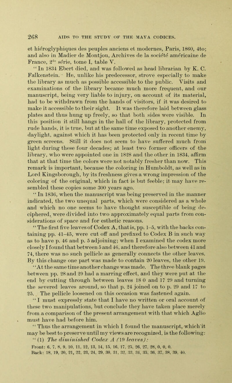 et hidroglyphiques des peuples anciens et modernes, Paris, 1860, 4to; and also in Madier de Montjon, Archives de la socidtd anffiricaine de France, 2llu sdrie, tome I, table V. “In 1834 Ebert died, and was followed as head librarian by K. C. Falkenstein. - He, unlike his predecessor, strove especially to make the library as much as possible accessible to the public. Visits and examinations of the library became much more frequent, and our manuscript, being very liable to injury, on -account of its material, had to be withdrawn from the bands of visitors, if it was desired to make it accessible to their sight. It was therefore laid between glass plates and thus hung up freely, so that both sides were visible. In this position it still hangs in the hall of the library, protected from rude hands, it is true, but at the same time exposed to another enemy, daylight, against which it lias been protected only in recent time by green screens. Still it does not seem to have suffered much from light during these four decades; at least two former officers of the library, who were appointed one in 1828 and the other in 1834. affirm that at that time the colors were not notably fresher than now. This remark is important, because the coloring in Humboldt, as well as in Lord Kingsborough, by its freshness gives a wrong impression of the coloring of the original, which in fact is but feeble; it may have re- sembled these copies some 300 years ago. “ In 1836, when the manuscript was being preserved in the manner indicated, the two unequal parts, which were considered as a whole and which no one seems to have thought susceptible of being de- ciphered, were divided into two approximately equal parts from con- siderations of space and for esthetic reasons. “ The first five leaves of Codex A, that is, pp. 1-5, with the backs con- taining pp. 41-45, were cut off and prefixed to Codex B in such way as to have p. 46 and p. 5 adjoining; when I examined the codex more closely I found that between 5 and 46. and therefore also between 41 and 74, there was no such pellicle as generally connects the other leaves. By this change one part was made to contain 20 leaves, the other 16. ‘ ‘At the same time another change was made. The throe blank pages between pp. 28 and 29 had a marring effect, and they were put at the end by cutting through between leaves 18 0 and 17 29 and turning the severed leaves around, so that p. 24 joined on to p. 29 and 17 to 25. The pellicle loosened on this occasion was fastened again. “ I must expressly state that I have no written or oral account of these two manipulations, but conclude they have taken place merely from a comparison of the present arrangement with that which Aglio must have had before him. “ Thus the arrangement in which I found the manuscript, which'it may he best to preserve until my views are recognized, is the following: “ (1) The diminished Codex A (19 leaves): Front: 6. 7. 8. 9. 10. 11. 12, 13, 14, 15, 16. 17. 25, 26. 27. 28, 0, 0, 0. Back: 18, 19, 20, 21, 22, 23, 24. 29. 30. 31. 32. 33. 34, 35, 36, 37. 38. 39. 40.