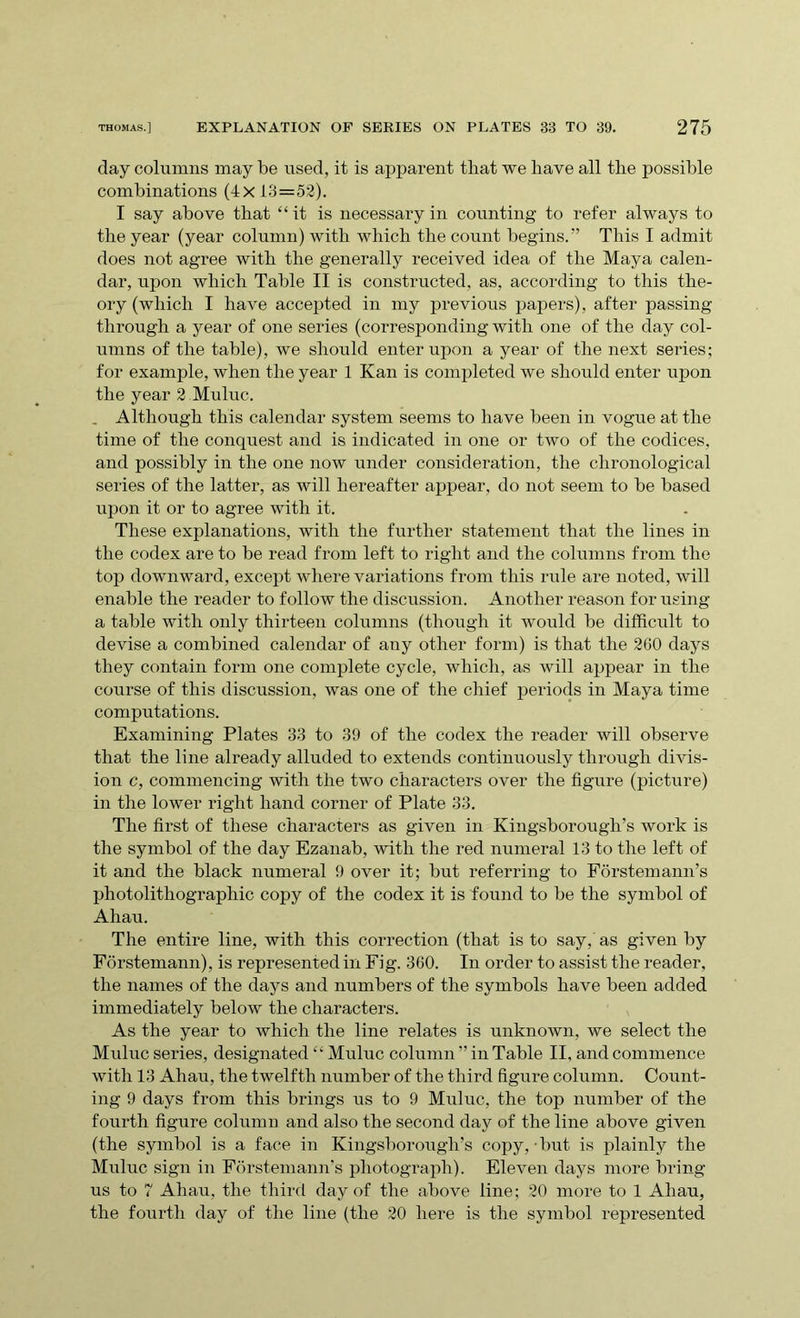 day columns may be used, it is apparent that we have all the possible combinations (4x13=52). I say above that ‘‘it is necessary in counting to refer always to the year (year column) with which the count begins.” This I admit does not agree with the generally received idea of the Maya calen- dar, upon which Table II is constructed, as, according to this the- ory (which I have accepted in my previous papers), after passing through a year of one series (corresponding with one of the day col- umns of the table), we should enter upon a year of the next series; for example, when the year 1 Kan is completed we should enter upon the year 2 Muluc. . Although this calendar system seems to have been in vogue at the time of the conquest and is indicated in one or two of the codices, and possibly in the one now under consideration, the chronological series of the latter, as will hereafter appear, do not seem to be based upon it or to agree with it. These explanations, with the further statement that the lines in the codex are to be read from left to right and the columns from the top downward, except where variations from this rule are noted, will enable the reader to follow the discussion. Another reason for using a table with only thirteen columns (though it would be difficult to devise a combined calendar of any other form) is that the 260 days they contain form one complete cycle, which, as will appear in the course of this discussion, was one of the chief periods in Maya time computations. Examining Plates 33 to 39 of the codex the reader will observe that the line already alluded to extends continuously through divis- ion c, commencing with the two characters over the figure (picture) in the lower right hand corner of Plate 33. The first of these characters as given in Kingsborougli’s work is the symbol of the day Ezanab, with the red numeral 13 to the left of it and the black numeral 9 over it; but referring to Forstemann’s photolithographic copy of the codex it is found to be the symbol of Ahau. The entire line, with this correction (that is to say, as given by Forstemann), is represented in Fig. 360. In order to assist the reader, the names of the days and numbers of the symbols have been added immediately below the characters. As the year to which the line relates is unknown, we select the Muluc series, designated “ Muluc column ” in Table II, and commence with 13 Ahau, the twelfth number of the third figure column. Count- ing 9 days from this brings us to 9 Muluc, the top number of the fourth figure column and also the second day of the line above given (the symbol is a face in Kingsborough’s copy, • but is plainly the Muluc sign in Forstemann’s photograph). Eleven days more bring us to 7 Ahau, the third day of the above line; 20 more to 1 Ahau, the fourth day of the line (the 20 here is the symbol represented