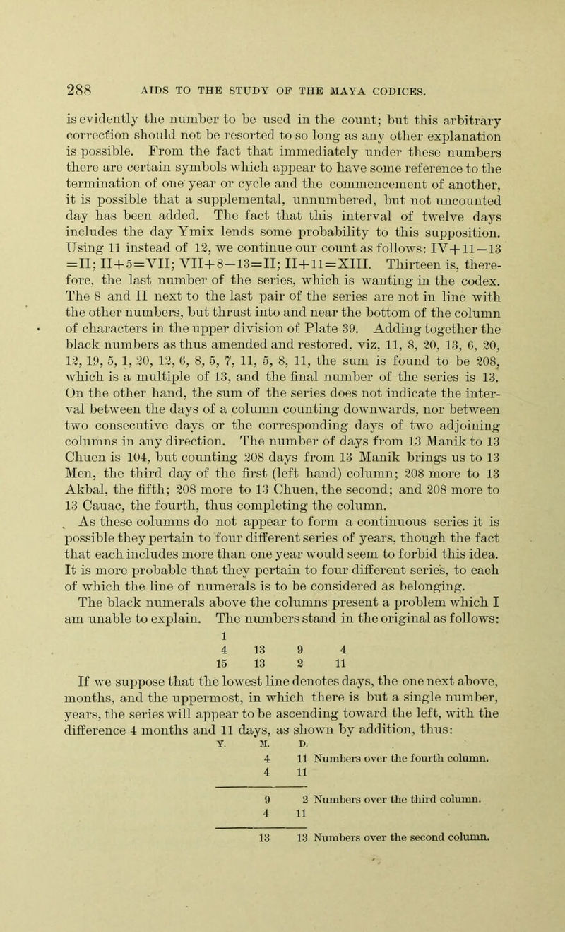 is evidently tlie number to be used in the count; but this arbitrary correction should not be resorted to so long as any other explanation is possible. From the fact that immediately under these numbers there are certain symbols which appear to have some reference to the termination of one year or cycle and the commencement of another, it is possible that a supplemental, unnumbered, but not uncounted day has been added. The fact that this interval of twelve days includes the day Ymix lends some probability to this supposition. Using 11 instead of 12, we continue our count as follows: IV-fll —13 = 11; II+5=VII; VII+8—13=11; II+11=XIII. Thirteen is, there- fore, the last number of the series, which is wanting in the codex. The 8 and II next to the last pair of the series are not in line with the other numbers, but thrust into and near the bottom of the column of characters in the upper division of Plate 39. Adding together the black numbers as thus amended and restored, viz, 11, 8, 20, 13, 6, 20, 12, 19, 5, 1, 20, 12, 6, 8, 5, 7, 11, 5, 8, 11, the sum is found to be 208? which is a multiple of 13, and the final number of the series is 13. On the other hand, the sum of the series does not indicate the inter- val between the days of a column counting downwards, nor between two consecutive days or the corresponding days of two adjoining columns in any direction. The number of days from 13 Manik to 13 Chuen is 104, but counting 208 days from 13 Manik brings us to 13 Men, the third day of the first (left hand) column; 208 more to 13 Akbal, the fifth; 208 more to 13 Chuen, the second; and 208 more to 13 Cauac, the fourth, thus completing the column. As these columns do not appear to form a continuous series it is possible they pertain to four different series of years, though the fact that each includes more than one year would seem to forbid this idea. It is more probable that they pertain to four different series, to each of which the line of numerals is to be considered as belonging. The black numerals above the columns present a problem which I am unable to explain. The numbers stand in the original as follows: 1 4 13 9 4 15 13 2 11 If we suppose that the lowest line denotes days, the one next above, months, and the uppermost, in which there is but a single number, years, the series will appear to be ascending toward the left, with the difference 4 months and 11 (lays, as shown by addition, thus: Y. M. D. 4 11 Numbers over the fourth column. 4 11 9 2 Numbers over the third column. 4 11 13 13 Numbers over the second column.