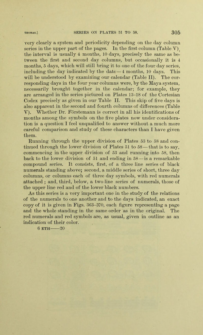 very clearly a system and periodicity depending on the day column series in the upper part of the pages. In the first column (Table V), the interval is usually 4 months, 10 days, precisely the same as be- tween the first and second day columns, but occasionally it is 4 months, 5 days, which will still bring it to one of the four day series, including the day indicated by the date—4 months, 10 days. This will be understood by examining our calendar (Table II). The cor- responding days in the four year columns were, by the Maya system, necessarily brought together in the calendar; for example, they are arranged in the series pictured on Plates 13-18 of the Cortesian Codex precisely as given in our Table II. This skip of five days is also apparent in the second and fourth columns of differences (Table Y). Whether Dr. Forstemann is correct in all his identifications of months among the symbols on the five plates now under considera- tion is a question I feel unqualified to answer without a much more careful comparison and study of these characters than I have given them. Running through the upper division of Plates 53 to 58 and con- tinued through the lower division of Plates 51 to 58 — that is to say, commencing in the upper division of 53 and running into 58, then back to the lower division of 51 and ending in 58 — is a remarkable compound series. It consists, first, of a three line series of black numerals standing above; second, a middle series of short, three day columns, or columns each of three day symbols, with red numerals attached ; and, third, below, a two line series of numerals, those of the upper line red and of the lower black numbers. As this series is a very important one in the study of the relations of the numerals to one another and to the days indicated, an exact copy of it is given in Figs. 363-370, each figure representing a page and the whole standing in the same order as in the original. The red numerals and red symbols are, as usual, given in outline as an indication of their color. 6 eth 20
