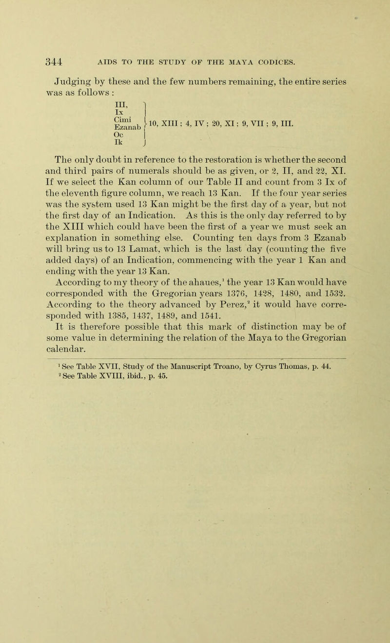 Judging by these and the few numbers remaining, the entire series was as follows : III, lx Ezanab <*10’ XI11 : 4> IV 5 30> XI5 9- vn 5 9, HI. Oc j Ik j The only doubt in reference to the restoration is whether the second and third pairs of numerals should be as given, or 2, II, and 22. XI. If we select the Kan column of our Table II and count from 3 lx of the eleventh figure column, we reach 13 Kan. If the four year series was the system used 13 Kan might be the first day of a year, but not the first day of an Indication. As this is the only day referred to by the XIII which could have been the first of a year we must seek an explanation in something else. Counting ten days from 3 Ezanab will bring us to 13 Lamat, which is the last day (counting the five added days) of an Indication, commencing with the year 1 Kan and ending with the year 13 Kan. According to my theory of the ahaues,1 the year 13 Kan would have corresponded with the Gregorian years 1376, 1428, 1480, and 1532. According to the theory advanced by Perez,2 it would have corre- sponded with 1385, 1437, 1489, and 1541. It is therefore possible that this mark of distinction may be of some value in determining the relation of the Maya to the Gregorian calendar. 1 See Table XVII, Study of the Manuscript Troano, by Cyrus Thomas, p. 44. 2 See Table XVIII, ibid., p. 45.