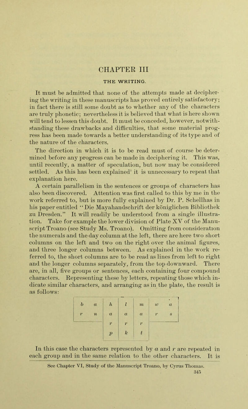 THE WRITING. It must be admitted that none of the attempts made at decipher- ing the writing in these manuscripts has proved entirely satisfactory; in fact there is still some doubt as to whether any of the characters are truly phonetic; nevertheless it is believed that what is here shown will tend to lessen this doubt. It must be conceded, however, notwith- standing these drawbacks and difficulties, that some material prog- ress has been made towards a better understanding of its type and of the nature of the characters. The direction in which it is to be read must of course be deter- mined before any progress can be made in deciphering it. This was, until recently, a matter of speculation, but now may be considered settled. As this has been explained1 it is unnecessary to repeat that explanation here. A certain parallelism in the sentences or groups of characters has also been discovered. Attention was first called to this by me in the work referred to, but is more fully explained by Dr. P. Schellhas in his paper entitled “Die Mayahandschrift der konigliclien Bibliothek zu Dresden.” It will readily be understood from a single illustra- tion. Take for example the lower division of Plate XV of the Manu- script Troano (see Study Ms. Troano). Omitting from consideration the numerals and the day column at the left, there are here two short columns on the left and two on the right over the animal figures, and three longer columns between. As explained in the work re- ferred to, the short columns are to be read as lines from left to right and the longer columns separately, from the top downward. There are, in all, five groups or sentences, each containing four compound characters. Representing these by letters, repeating those which in- dicate similar characters, and arranging as in the plate, the result is as follows: b a h i m iv a r n a a a r s r r r p Te t In this case the characters represented by a and r are repeated in each group and in the same relation to the other characters. It is See Chapter VI, Study of the Manuscript Troano, by Cyrus Thomas.