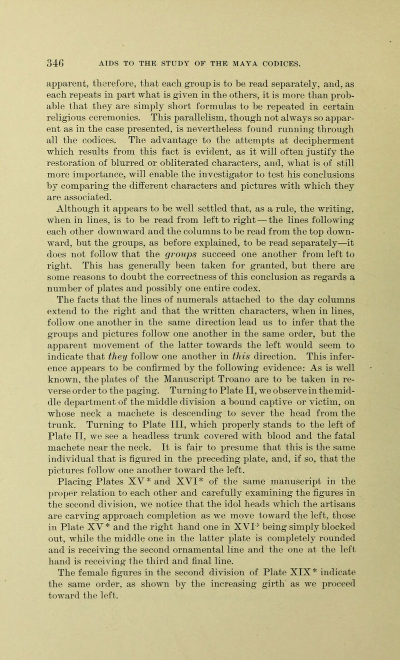 apparent, therefore, that eacli group is to be read separately, and, as each repeats in part what is given in the others, it is more than prob- able that they are simply short formulas to be repeated in certain religious ceremonies. This parallelism, though not always so appar- ent as in the case presented, is nevertheless found running through all the codices. The advantage to the attempts at decipherment which results from this fact is evident, as it will often justify the restoration of blurred or obliterated characters, and, what is of still more importance, will enable the investigator to test his conclusions by comparing the different characters and pictures with which they are associated. Although it appears to be well settled that, as a rule, the writing, when in lines, is to be read from left to right — the lines following each other downward and the columns to be read from the top down- ward, but the groups, as before explained, to be read separately—it does not follow that the groups succeed one another from left to right. This has generally been taken for granted, but there are some reasons to doubt the correctness of this conclusion as regards a number of plates and possibly one entire codex. The facts that the lines of numerals attached to the day columns extend to the right and that the written characters, when in lines, follow one another in the same direction lead us to infer that the groups and pictures follow one another in the same order, but the apparent movement of the latter towards the left would seem to indicate that they follow one another in this direction. This infer- ence appears to be confirmed by the following evidence: As is well known, the plates of the Manuscript Troano are to be taken in re- verse order to the paging. Turning to Plate II, we observe in the mid- dle department of the middle division a bound captive or victim, on whose neck a machete is descending to sever the head from the trunk. Turning to Plate III, which properly stands to the left of Plate II, we see a headless trunk covered with blood and the fatal machete near the neck. It is fair to presume that this is the same individual that is figured in the preceding plate, and, if so, that the pictures follow one another toward the left. Placing Plates XV* and XVI* of the same manuscript in the proper relation to each other and carefully examining the figures in the second division, we notice that the idol heads which the artisans are carving approach completion as we move toward the left, those in Plate XV * and the right hand one in XVI* being simply blocked out, while the middle one in the latter plate is completely rounded and is receiving the second ornamental line and the one at the left hand is receiving the third and final line. The female figures in the second division of Plate XIX* indicate the same order, as shown by the increasing girth as we proceed toward the left.