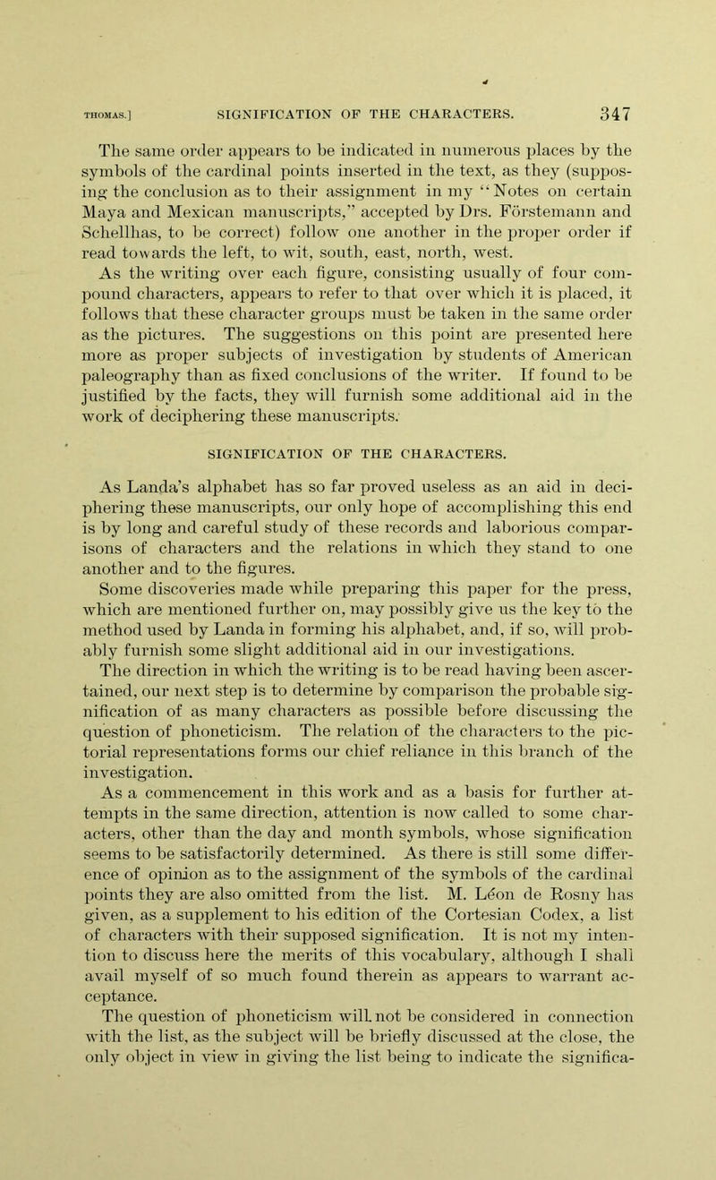 The same order appears to be indicated in numerous places by the symbols of the cardinal points inserted in the text, as they (suppos- ing the conclusion as to their assignment in my “Notes on certain Maya and Mexican manuscripts,” accepted by Drs. Forstemann and Schellhas, to be correct) follow one another in the proper order if read towards the left, to wit, south, east, north, west. As the writing over each figure, consisting usually of four com- pound characters, appears to refer to that over which it is placed, it follows that these character groups must be taken in the same order as the pictures. The suggestions on this point are presented here more as proper subjects of investigation by students of American paleography than as fixed conclusions of the writer. If found to be justified by the facts, they will furnish some additional aid in the work of deciphering these manuscripts. SIGNIFICATION OF THE CHARACTERS. As Landa’s alphabet has so far proved useless as an aid in deci- phering these manuscripts, our only hope of accomplishing this end is by long and careful study of these records and laborious compar- isons of characters and the relations in which they stand to one another and to the figures. Some discoveries made while preparing this paper for the press, which are mentioned further on, may possibly give us the key to the method used by Landa in forming his alphabet, and, if so, will prob- ably furnish some slight additional aid in our investigations. The direction in which the writing is to be read having been ascer- tained, our next step is to determine by comparison the probable sig- nification of as many characters as possible before discussing the question of phoneticism. The relation of the characters to the pic- torial representations forms our chief reliance in this branch of the investigation. As a commencement in this work and as a basis for further at- tempts in the same direction, attention is now called to some char- acters, other than the day and month symbols, whose signification seems to be satisfactorily determined. As there is still some differ- ence of opinion as to the assignment of the symbols of the cardinal points they are also omitted from the list. M. Lfion de Rosny has given, as a supplement to his edition of the Cortesian Codex, a list of characters with their supposed signification. It is not my inten- tion to discuss here the merits of this vocabulary, although I shall avail myself of so much found therein as appears to warrant ac- ceptance. The question of phoneticism will not be considered in connection with the list, as the subject will be briefly discussed at the close, the only object in view in giving the list being to indicate the significa-