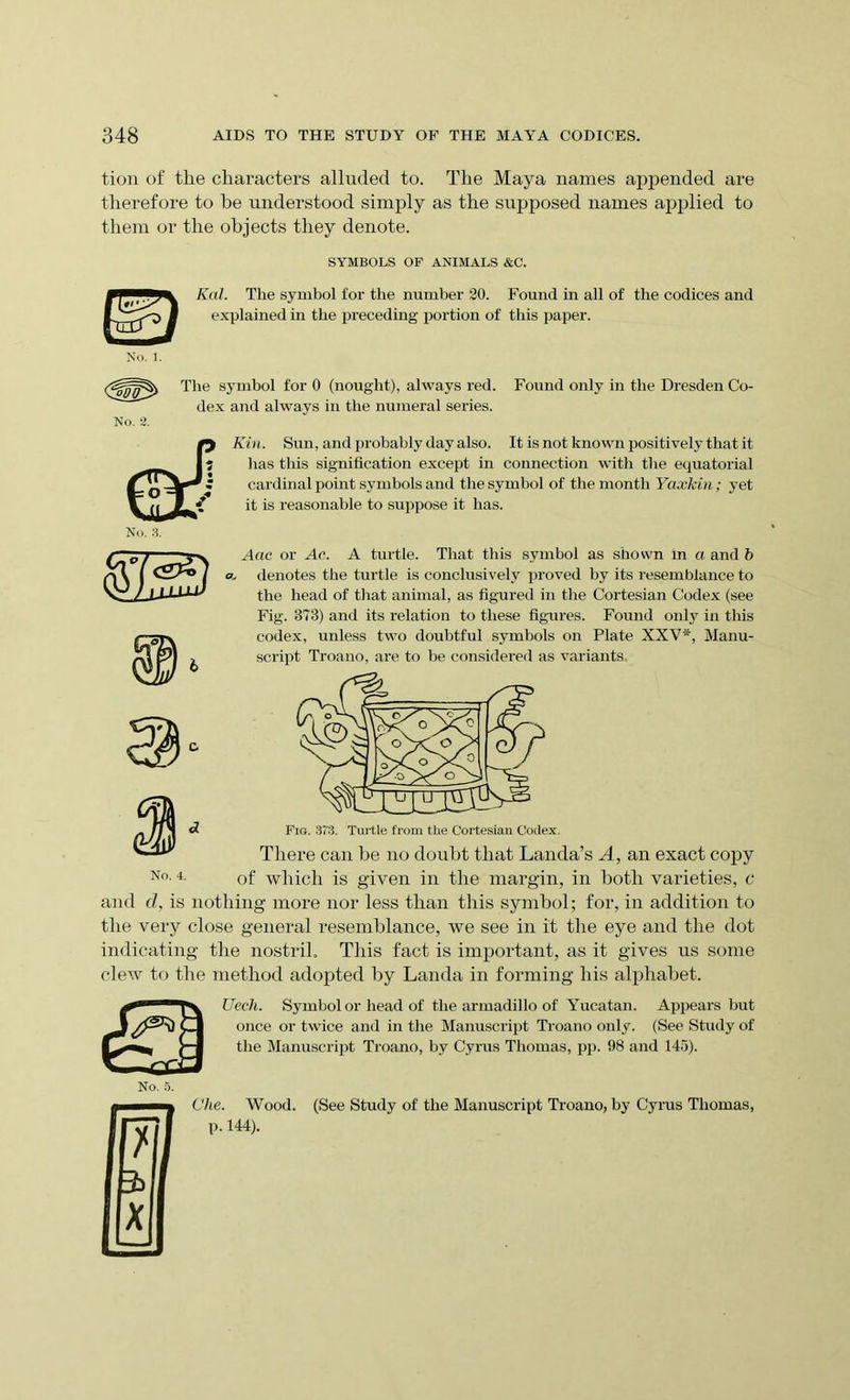 tion of the characters alluded to. The Maya names appended are therefore to he understood simply as the supposed names ajiplied to them or the objects they denote. SYMBOLS OF ANIMALS &C. Kal. The symbol for the number 30. Found in all of the codices and explained in the preceding portion of this paper. No. 2. The symbol for 0 (nought), always red. dex and always in the numeral series. Found only in the Dresden Co- ffin. Sun, and probably day also. It is not known positively that it has this signification except in connection with the equatorial cardinal point symbols and the symbol of the month Yaxkin; yet it is reasonable to suppose it has. Aac or Ac. A turtle. That this symbol as shown in a and b a. denotes the turtle is conclusively proved by its resemblance to the head of that animal, as figured in the Cortesian Codex (see Fig. 373) and its relation to these figures. Found only in this codex, unless two doubtful symbols on Plate XXV*, Manu- script Troano, are to be considered as variants. Fig. 373. Turtle from the Cortesian Codex. There can he no doubt that Lauda’s A, an exact copy N°. 4. 0f which is given in the margin, in both varieties, c and d, is nothing more nor less than this symbol; for, in addition to the very close general resemblance, we see in it the eye and the dot indicating the nostril. This fact is important, as it gives us some clew to the method adopted by Lauda in forming his alphabet. Uech. Symbol or head of the armadillo of Yucatan. Appears but once or twice and in the Manuscript Troano only. (See Study of the Manuscript Troano, by Cyrus Thomas, pp. 98 and 145). Che. Wood. (See Study of the Manuscript Troano, by Cyrus Thomas, p. 144).