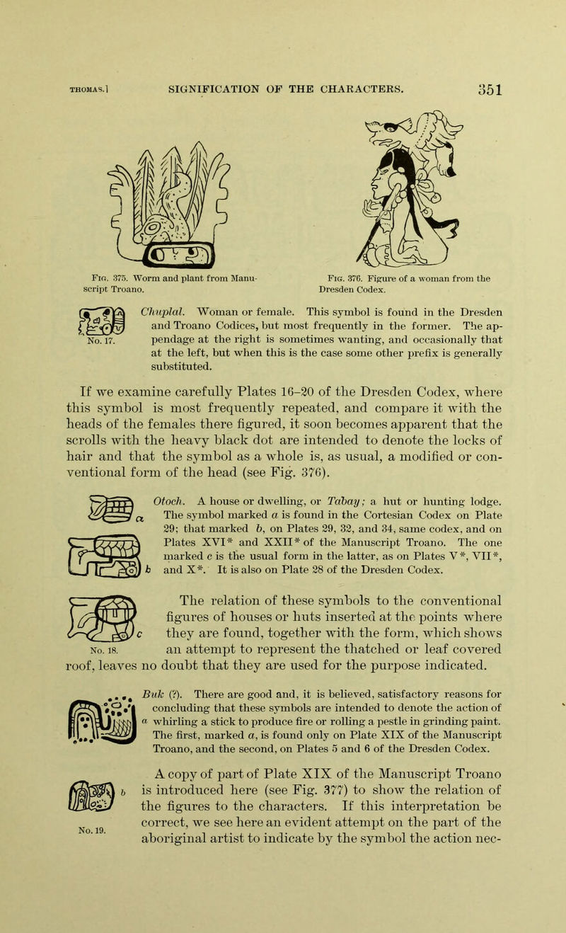 ' No. 17. Chuplal. Woman or female. This symbol is found in the Dresden and Troano Codices, but most frequently in the former. The ap- pendage at the right is sometimes wanting, and occasionally that at the left, but when this is the case some other prefix is generally substituted. If we examine carefully Plates 16-20 of the Dresden Codex, where this symbol is most frequently repeated, and compare it with the heads of the females there figured, it soon becomes apparent that the scrolls with the heavy black dot are intended to denote the locks of hair and that the symbol as a whole is, as usual, a modified or con- ventional form of the head (see Fig. 376). b Otoch. A house or dwelling, or Tabay; a hut or hunting lodge. The symbol marked a is found in the Cortesian Codex on Plate 29; that marked b, on Plates 29, 32, and 34, same codex, and on Plates XVI* and XXII* of the Manuscript Troano. The one marked c is the usual form in the latter, as on Plates V*, VII*, and X*. It is also on Plate 28 of the Dresden Codex. No. 18. roof, leaves no The relation of these symbols to the conventional figures of houses or huts inserted at the points where they are found, together with the form, which shows an attempt to represent the thatched or leaf covered doubt that they are used for the purpose indicated. Buk (?). There are good and, it is believed, satisfactory reasons for concluding that these symbols are intended to denote the action of « whirling a stick to produce fire or rolling a pestle in grinding paint. The first, marked a, is found only on Plate XIX of the Manuscript Troano, and the second, on Plates 5 and 6 of the Dresden Codex. A copy of part of Plate XIX of the Manuscript Troano is introduced here (see Fig. 377) to show the relation of the figures to the characters. If this interpretation he correct, we see here an evident attempt on the part of the aboriginal artist to indicate by the symbol the action nec- No. 19.