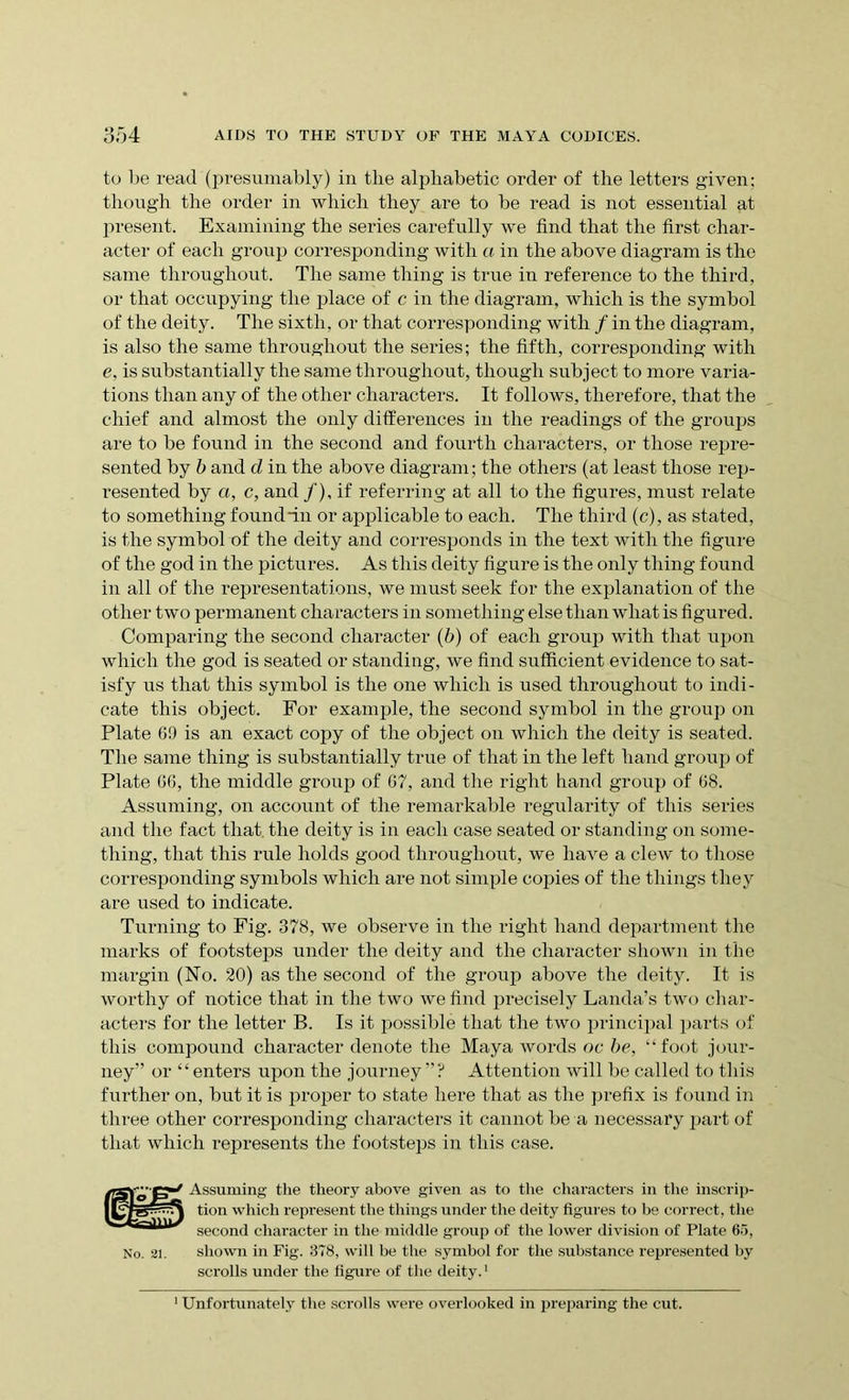 to lie read (presumably) in the alphabetic order of the letters given: though the order in which they are to be read is not essential at present. Examining the series carefully we find that the first char- acter of each group corresponding with a in the above diagram is the same throughout. The same thing is true in reference to the third, or that occupying the place of c in the diagram, which is the symbol of the deity. The sixth, or that corresponding with / in the diagram, is also the same throughout the series; the fifth, corresponding with e, is substantially the same throughout, though subject to more varia- tions than any of the other characters. It follows, therefore, that the chief and almost the only differences in the readings of the groups are to be found in the second and fourth characters, or those repre- sented by b and d in the above diagram; the others (at least those rep- resented by a, c, and /), if referring at all to the figures, must relate to something found fin or applicable to each. The third (c), as stated, is the symbol of the deity and corresponds in the text with the figure of the god in the pictures. As this deity figure is the only thing found in all of the representations, we must seek for the explanation of the other two permanent characters in something else than what is figured. Comparing the second character (b) of each group with that upon which the god is seated or standing, we find sufficient evidence to sat- isfy us that this symbol is the one which is used throughout to indi- cate this object. For example, the second symbol in the group on Plate 69 is an exact copy of the object on which the deity is seated. The same thing is substantially true of that in the left hand group of Plate 66, the middle group of 67, and the right hand group of 68. Assuming, on account of the remarkable regularity of this series and the fact that the deity is in each case seated or standing on some- thing, that this rule holds good throughout, we have a clew to those corresponding symbols which are not simple copies of the things they are used to indicate. Turning to Fig. 378, we observe in the right hand department the marks of footsteps under the deity and the character shown in the margin (No. 20) as the second of the group above the deity. It is worthy of notice that in the two we find precisely Landa’s two char- acters for the letter B. Is it possible that the two principal parts of this compound character denote the Maya words oc be, “foot jour- ney” or “enters upon the journey ”? Attention will be called to this further on, but it is proper to state here that as the prefix is found in three other corresponding characters it cannot be a necessary jiart of that which represents the footsteps in this case. No. 21. Assuming the theory above given as to the characters in the inscrip- tion which represent the tilings under the deity figures to be correct, the second character in the middle group of the lower division of Plate 65, shown in Fig. 378, will be the symbol for the substance represented by scrolls under the figure of the deity.1 Unfortunately the scrolls were overlooked in preparing the cut.