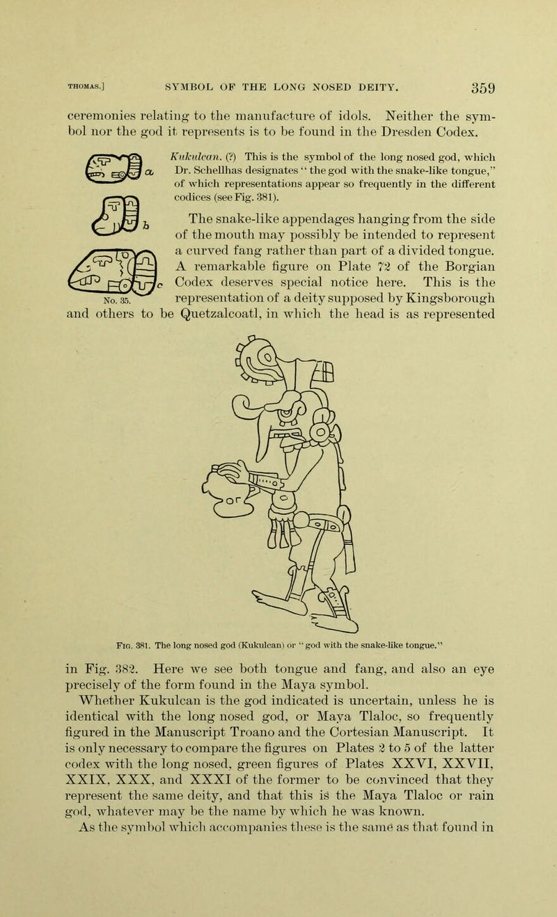 ceremonies relating to the manufacture of idols. Neither the sym- bol nor the god it represents is to be found in the Dresden Codex. Kukulean. (?) This is the symbol of the long nosed god, which Dr. Schellhas designates “ the god with the snake-like tongue,” of which representations appear so frequently in the different codices (see Fig. 381). The snake-like appendages hanging from the side of the mouth may possibly be intended to represent a curved fang rather than part of a divided tongue. A remarkable figure on Plate 72 of the Borgian Codex deserves special notice here. This is the No. 35. representation of a deity supposed by Kingsborough and others to be Quetzalcoatl, in which the head is as represented Fig. 381. The long nosed god (Kukulean) or “god with the snake-like tongue.” in Fig. 382. Here we see both tongue and fang, and also an eye precisely of the form found in the Maya symbol. Whether Kukulean is the god indicated is uncertain, unless he is identical with the long nosed god, or Maya Tlaloc, so frequently figured in the Manuscript Troano and the Cortesian Manuscript. It is only necessary to compare the figures on Plates 2 to 5 of the latter codex with the long nosed, green figures of Plates XXYI, XXVII, XXIX. XXX, and XXXI of the former to be convinced that they represent the same deity, and that this is the Maya Tlaloc or rain god, whatever may be the name by which he was known. As the symbol which accompanies these is the same as that found in