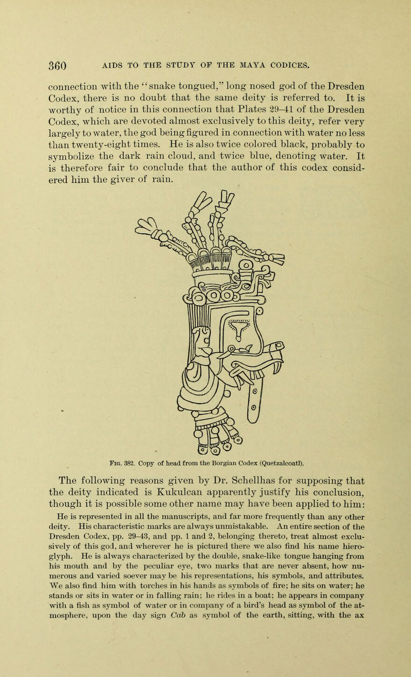 connection with, the “snake tongued,” long nosed god of the Dresden Codex, there is no doubt that the same deity is referred to. It is worthy of notice in this connection that Plates 29-41 of the Dresden Codex, which are devoted almost exclusively to this deity, refer very largely to water, the god being figured in connection with water no less than twenty-eight times. He is also twice colored black, probably to symbolize the dark rain cloud, and twice blue, denoting water. It is therefore fair to conclude that the author of this codex consid- ered him the giver of rain. The following reasons given by Dr. Schellhas for supposing that the deity indicated is Kukulcan apparently justify his conclusion, though it is possible some other name may have been applied to him: He is represented in all the manuscripts, and far more frequently than any other deity. His characteristic marks are always unmistakable. An entire section of the Dresden Codex, pp. 29-43, and pp. 1 and 2, belonging thereto, treat almost exclu- sively of this god, and wherever he is pictured there we also find his name hiero- glyph. He is always characterized by the double, snake-like tongue hanging from his mouth and by the peculiar eye, two marks that are never absent, how nu- merous and varied soever may be his representations, his symbols, and attributes. We also find him with torches in his hands as symbols of fire; he sits on water; he stands or sits in water or in falling rain; be rides in a boat; he appears in company with a fish as symbol of water or in company of a bird’s head as symbol of the at- mosphere, upon the day sign Cab as symbol of the earth, sitting, with the ax Fig. 382. Copy of head from the Borgian Codex (Quetzalcoatl).