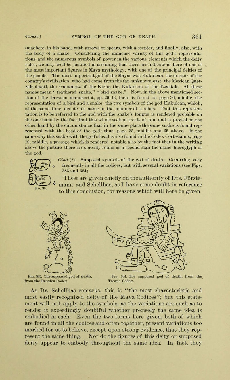 (machete) in his hand, with arrows or spears, with a scepter, and finally, also, with the body of a snake. Considering the immense variety of this god’s representa- tions and the numerous symbols of power in the various elements which the deity rules, we may well be justified in assuming that there are indications here of one of „ the most important figures in Maya mythology, with one of the principal deities of the people. The most important god of the Mayas was Kukulcan, the creator of the country’s civilization, who had come from the far, unknown east, the Mexican Quet- zalcohuatl, the Gucumatz of the Kiche, the Kukulcan of the Tzendals. All these names mean “ feathered snake,’’ “ bird snake.” Now, in the above mentioned sec- tion of the Dresden manuscript, pp. 29-43, there is found on page 36, middle, the representation of a bird and a snake, the two symbols of the god Kukulcan, which, at the same time, denote his name in the manner of a rebus. That this represen- tation is to be referred to the god with the snake’s tongue is rendered probable on the one hand by the fact that this whole section treats of him and is proved on the other hand by the circumstance that in the same place the same snake is found rep- resented with the head of the god; thus, page 35, middle, and 36, above. In the same way this snake with the god’s head is also found in the Codex Cortesianus, page 10, middle, a passage which is rendered notable also by the fact that in the writing above the picture there is expressly found as a second sign the name hieroglyph of the god. No. 3(5. Cimi (?). Supposed symbols of the god of death. Occurring very frequently in all the codices, but with several variations (see Figs. 383 and 384). These are given chiefly on the authority of Drs. Forste- mann and Schelllias, as I have some doubt in reference to this conclusion, for reasons which will here be given. Fig. 383. The supposed god of death, from the Dresden Codex. Fig. 384. The supposed god of death, from the Troano Codex. As Dr. Schellhas remarks, this is “the most characteristic and most easily recognized deity of the Maya Codices”; but this state- ment will not apply to the symbols, as the variations are such as to render it exceedingly doubtful whether precisely the same idea is embodied in each. Even the two forms here given, both of which are found in all the codices and often together, present variations too marked for us to believe, except upon strong evidence, that they rep- resent the same thing. Nor do the figures of this deity or supposed deity appear to embody throughout the same idea. In fact, they