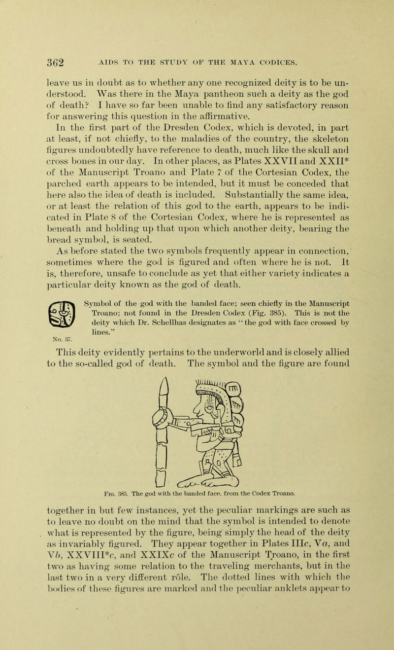 leave us in doubt as to whether any one recognized deity is to be un- derstood. Was there in the Maya pantheon such a deity as the god of death? I have so far been unable to find any satisfactory reason for answering this question in the affirmative. In the first part of the Dresden Codex, which is devoted, in part at least, if not chiefly, to the maladies of the country, the skeleton figures undoubtedly have reference to death, much like the skull and cross bones in our day. In other places, as Plates XXVII and XXII* of the Manuscript Troano and Plate 7 of the Cortesian Codex, the parched earth appears to be intended, but it must be conceded that here also the idea of death is included. Substantially the same idea, or at least the relation of this god to the earth, appears to be indi- cated in Plate 8 of the Cortesian Codex, where he is represented as beneath and holding up that upon which another deity, bearing the bread symbol, is seated. As before stated the two symbols frequently appear in connection, sometimes where the god is figured and often where he is not. It is, therefore, unsafe to conclude as yet that either variety indicates a particular deity known as the god of death. No. 37. Symbol of the god with the banded face; seen chiefly in the Manuscript Troano; not found in the Dresden Codex (Fig. 385). This is not the deity which Dr. Schellhas designates as ‘ ‘ the god with face crossed by lines.” This deity evidently pertains to the underworld and is closely allied to the so-called god of death. The symbol and the figure are found Fig. 3S5. The god with the banded face, from the Codex Troano. together in but few instances, yet the peculiar markings are such as to leave no doubt on the mind that the symbol is intended to denote what is represented by the figure, being simply the head of the deity as invariably figured. They appear together in Plates IIIc, Va, and Vb, XXVIIPc, and XXIXc of the Manuscript Troano, in the first two as having some relation to the traveling merchants, but in the last two in a very different role. The dotted lines with which the bodies of these figures are marked and the peculiar anklets appear to