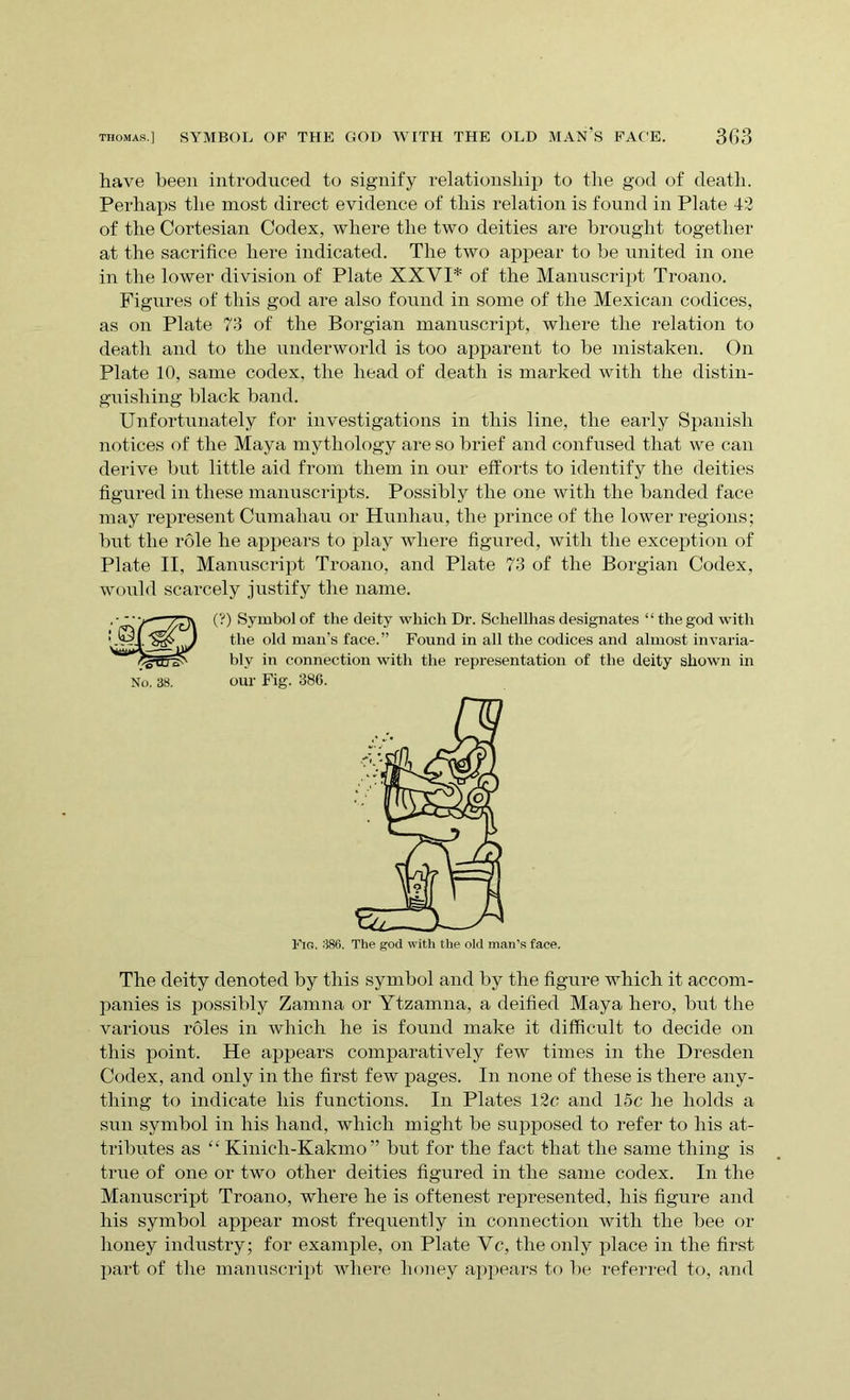 thomas] SYMBOL OF THE GOD WITH THE OLD MAN’S FACE. 3G3 have been introduced to signify relationship to the god of death. Perhaps the most direct evidence of this relation is found in Plate 42 of the Cortesian Codex, where the two deities are brought together at the sacrifice here indicated. The two appear to be united in one in the lower division of Plate XXVI* of the Manuscript Troano. Figures of this god are also found in some of the Mexican codices, as on Plate 73 of the Borgian manuscript, where the relation to death and to the underworld is too apparent to be mistaken. On Plate 10, same codex, the head of death is marked with the distin- guishing black band. Unfortunately for investigations in this line, the early Spanish notices of the Maya mythology are so brief and confused that we can derive but little aid from them in our efforts to identify the deities figured in these manuscripts. Possibly the one with the banded face may represent Cumahau or Hunhau, the prince of the lower regions; but the role he appears to play where figured, with the exception of Plate II, Manuscript Troano, and Plate 73 of the Borgian Codex, would scarcely justify the name. No. 38. (?) Symbol of the deity which Dr. Schellhas designates “the god with the old man's face.” Found in all the codices and almost invaria- bly in connection with the representation of the deity shown in our Fig. 386. Fig. 386. The god with the old man’s face. The deity denoted by this symbol and by the figure which it accom- panies is possibly Zamna or Ytzamna, a deified Maya hero, but the various roles in which he is found make it difficult to decide on this point. He appears comparatively few times in the Dresden Codex, and only in the first few pages. In none of these is there any- thing to indicate his functions. In Plates 12c and 15c he holds a sun symbol in his hand, which might be supposed to refer to his at- tributes as “ Kinich-Kakmo ” but for the fact that the same thing is true of one or two other deities figured in the same codex. In the Manuscript Troano, where he is oftenest represented, his figure and his symbol appear most frequently in connection with the bee or honey industry; for example, on Plate Ve, the only place in the first part of the manuscript where honey appears to be referred to, and