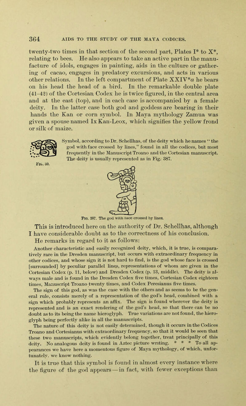 twenty-two times in that section of the second part, Plates I* to X*, relating to bees. He also appears to take an active part in the manu- facture of idols, engages in painting, aids in the culture or gather- ing of cacao, engages in predatory excursions, and acts in various other relations. In the left compartment of Plate XXI V*a he bears on his head the head of a bird. In the remarkable double plate (41-42) of the Cortesian Codex he is twice figured, in the central area and at the east (top), and in each case is accompanied by a female deity. In the latter case both god and goddess are bearing in their hands the Kan or corn symbol. In Maya mythology Zamua was given a spouse named lx Kan-Leox, which signifies the yellow frond or silk of maize. Symbol, according to Dr. Schellhas, of the deity which he names “ the god with face crossed by lines,” found in all the codices, but most frequently in the Manuscript Troano and the Cortesian manuscript. The deity is usually represented as in Fig. 387. Fig. 387. The god with lace crossed by lines. This is introduced here on the authority of Dr. Schellhas, although I have considerable doubt as to the correctness of his conclusion. He remarks in regard to it as follows: Another characteristic and easily recognized deity, which, it is true, is compara- tively rare in the Dresden manuscript, but occurs with extraordinary frequency in other codices, and whose sign it is not hard to find, is the god whose face is crossed [surrounded] by peculiar parallel lines, representations of whom are given in the Cortesian Codex (p. 11, below) and Dresden Codex (p. 13, middle). The deity is al- ways male and is found in the Dresden Codex five times, Cortesian Codex eighteen times, Manuscript Troano twenty times, and Codex Peresianus five times. The sign of this god, as was the case with the others and as seems to be the gen- eral rule, consists merely of a representation of the god’s head, combined with a sign which probably represents an affix. The sign is found wherever the deity is represented and is an exact rendering of the god’s head, so that there can be no doubt as to its being the name hieroglyph. True variations are not found, the hiero- glyph being perfectly alike in all the manuscripts. The nature of this deity is not easily determined, though it occurs in the Codices Troano and Cortesianus with extraordinary frequency, so that it would be seen that these two manuscripts, which evidently belong together, treat principally of this deity. No analogous deity is found in Aztec picture writing. * * * To all ap- pearances we have here a momentous figure of Maya mythology, of which, unfor- tunately. we know nothing. It is true that this symbol is found in almost every instance where the figure of the god appears —in fact, with fewer exceptions than Fig, 39.