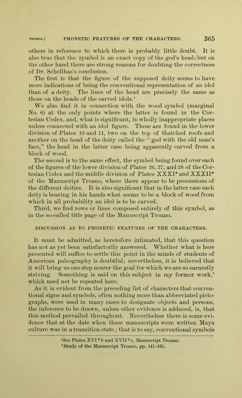 others in reference to which there is probably little doubt. It is also true that the symbol is an exact copy of the god’s head; but on the other hand there are strong reasons for doubting the correctness of Dr. Schellhas's conclusion. The first is that the figure of the supposed deity seems to have more indications of being the conventional representation of an idol than of a deity. The lines of the head are precisely the same as those on the heads of the carved idols.1 We also find it in connection with the wood symbol (marginal No. 6) at the only points where the latter is found in the Cor- tesian Codex, and, what is significant, in wholly inappropriate places unless connected with an idol figure. These are found in the lower division of Plates 10 and 11, two on the top of thatched roofs and another on the head of the deity called the ‘ ‘ god with the old man’s face,” the head in the latter case being apparently carved from a block of wood. The second is to the same effect, the symbol being found over each of the figures of the lower division of Plates 26, 27, and 28 of the Cor- tesian Codex and the middle division of Plates XXXI* and XXXII* of the Manuscript Troano, where there appear to be processions of the different deities. It is also significant that in the latter case each deity is bearing in his hands what seems to be a block of wood from which in all probability an idol is to be carved. Third, we find rows or lines composed entirely of this symbol, as in the so-called title page of the Manuscript Troano. DISCUSSION AS TO PHONETIC FEATURES OF THE CHARACTERS. It must be admitted, as heretofore intimated, that this question has not as yet been satisfactorily answered. Whether what is here presented will suffice to settle this point in the minds of students of American paleography is doubtful; nevertheless, it is believed that it will bring us one step nearer the goal for which we are so earnestly striving. Something is said on this subject in my former work,2 which need not be repeated here. As it is evident from the preceding list of characters that conven- tional signs and symbols, often nothing more than abbreviated picto- graphs, were used in many cases to designate objects and persons, the inference to be drawn, unless other evidence is adduced, is, that this method prevailed throughout. Nevertheless there is some evi- dence that at the date when these manuscripts were written Maya culture was in a transition state ; that is to say, conventional symbols 'See Plates XVI*5 and XVII*c, Manuscript Troano. 2 Study of the Manuscript Troano, pp. 141-161.