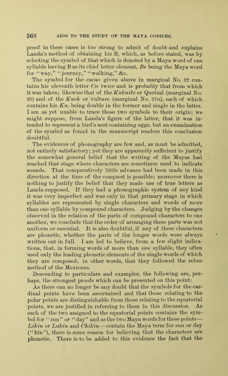 proof in these cases is too strong to admit of doubt and explains Landa’s method of obtaining his B, which, as before stated, was by selecting the symbol of that which is denoted by a Maya word of one syllable having B as its chief letter element, Be being the Maya word for “way,” “journey,” “walking,” &c. The symbol for the cacao given above in marginal No. 22 con- tains his eleventh letter Ca twice and is probably that from which it was taken; likewise that of the Kukuitz or Quetzal (marginal No. 26) and of the Kuch or vulture (marginal No. 27a), each of which contains his Ku, being double in the former and single in the latter. I am as yet unable to trace these two symbols to their origin; we might suppose, from Landa’s figure of the latter, that it was in- tended to represent a bird’s nest containing eggs, but an examination of the symbol as found in the manuscript renders this conclusion doubtful. The evidences of phonography are few and, as must be admitted, not entirely satisfactory; yet they are apparently sufficient to justify the somewhat general belief that the writing of the Mayas had reached that stage where characters are sometimes used to indicate sounds. That comparatively little advance had been made in this direction at the time of the conquest is possible; moreover there is nothing to justify the belief that they made use of true letters as Landa supposed. If they had a phonographic system of any kind it was very imperfect and was only in that primary stage in which syllables are represented by single characters and words of more than one syllable by compound characters. Judging by the changes observed in the relation of the parts of compound characters to one another, we conclude that the order of arranging these parts was not uniform or essential. It is also doubtful, if any of these characters are phonetic, whether the parts of the longer words were always written out in full. I am led to believe, from a few slight indica- tions, that, in forming words of more than one syllable, they often used only the leading phonetic elements of the single words of which they are composed; in other words, that they followed the rebus method of the Mexicans. Descending to particulars and examples, the following are, per- haps, the strongest proofs which can be presented on this point: As there can no longer be any doubt that the symbols for the car- dinal points have been ascertained and that those relating to the polar points are distinguishable from those relating to the equatorial points, we are justified in referring to them in this discussion. As each of the two assigned to the equatorial points contains the sym- bol for “sun” or “day” and as the two Maya words for these points — Likin or Lakin and Chikin — contain the Maya term for sun or day (“kin”), there is some reason for believing that the characters are phonetic. There is to be added to this evidence the fact that the