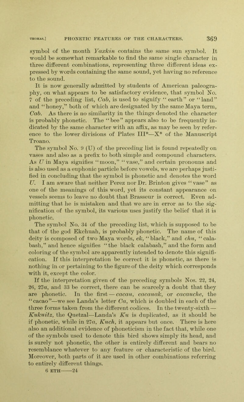 symbol of the month Yaxkin contains the same sun symbol. It would be somewhat remarkable to find the same single character in three different combinations, representing three different ideas ex- pressed by words containing the same sound, yet having no reference to the sound. It is now generally admitted by students of American paleogra- phy, on what appears to be satisfactory evidence, that symbol No. 7 of the preceding list, Cab, is used to signify “ earth” or “land” and “honey,” both of which are designated by the same Maya term, Cab. As there is no similarity in the things denoted the character is probably phonetic. The “bee” appears also to be frequently in- dicated by the same character with an affix, as may be seen by refer- ence to the lower divisions of Plates III*—X* of the Manuscript Troano. The symbol No. 9 (U) of the preceding list is found repeatedly on vases and also as a prefix to both simple and compound characters. As U in Maya signifies “moon,” “vase,” and certain pronouns and is also used as a euphonic particle before vowels, we are perhaps justi- fied in concluding that the symbol is phonetic and denotes the word U. I am aware that neither Perez nor Dr. Brinton gives “vase” as one of the meanings of this word, yet its constant appearance on vessels seems to leave no doubt that Brasseur is correct. Even ad- mitting that he is mistaken and that we are in error as to the sig- nification of the symbol, its various uses justify the belief that it is phonetic. The symbol No. 34 of the preceding list, which is supposed to be that of the god Ekchuah, is probably phonetic. The name of this deity is composed of two Maya words, ek, “black,” and chu, “cala- bash,” and hence signifies “the black calabash,” and the form and coloring of the symbol are apparently intended to denote this signifi- cation. If this interpretation be correct it is phonetic, as there is nothing in or pertaining to the figure of the deity which corresponds with it, except the color. If the interpretation given of the preceding symbols Nos. 22, 24, 26, 27a, and 33 be correct, there can be scarcely a doubt that they are phonetic. In the first — cacau, cacauak, or cacauche, the “cacao”—we see Landa’s letter Ca, which is doubled in each of the three forms taken from the different codices. In the twenty-sixth — Kukuitz, the Quetzal—Landa’s Ku is duplicated, as it should be if phonetic, while in 27a, Kuch, it appears but once. There is here also an additional evidence of phoneticism in the fact that, while one of the symbols used to denote this bird shows simply its head, and is surely not phonetic, the other is entirely different and bears no resemblance whatever to any feature or characteristic of the bird. Moreover, both parts of it are used in other combinations referring to entirely different things. 6 ETH 24