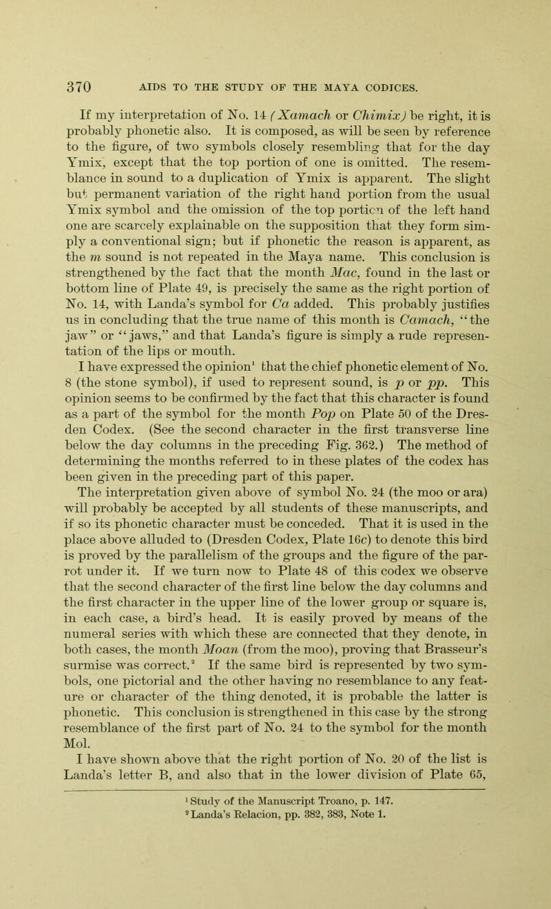 If my interpretation of No. 14 (Xamach or Chimix) be right, it is probably phonetic also. It is composed, as will be seen by reference to the figure, of two symbols closely resembling that for the day Ymix, except that the top portion of one is omitted. The resem- blance in sound to a duplication of Ymix is apparent. The slight but permanent variation of the right hand portion from the usual Ymix symbol and the omission of the top portion of the left hand one are scarcely explainable on the supposition that they form sim- ply a conventional sign; but if phonetic the reason is apparent, as the m sound is not repeated in the Maya name. This conclusion is strengthened by the fact that the month Mac, found in the last or bottom line of Plate 49, is precisely the same as the right portion of No. 14, with Landa’s symbol for Ca added. This probably justifies us in concluding that the true name of this month is Camach, “the jaw” or “jaws,” and that Landa’s figure is simply a rude represen- tation of the lips or mouth. I have expressed the opinion1 that the chief phonetic element of No. 8 (the stone symbol), if used to represent sound, is p or pp. This opinion seems to be confirmed by the fact that this character is found as a part of the symbol for the month Pop on Plate 50 of the Dres- den Codex. (See the second character in the first transverse line below the day columns in the preceding Fig. 362.) The method of determining the months referred to in these plates of the codex has been given in the preceding part of this paper. The interpretation given above of symbol No. 24 (the moo orara) will probably be accepted by all students of these manuscripts, and if so its phonetic character must be conceded. That it is used in the place above alluded to (Dresden Codex, Plate 16c) to denote this bird is proved by the parallelism of the groups and the figure of the par- rot under it. If we turn now to Plate 48 of this codex we observe that the second character of the first line below the day columns and the first character in the upper line of the lower group or square is, in each case, a bird’s head. It is easily proved by means of the numeral series with which these are connected that they denote, in both cases, the month Moan (from the moo), proving that Brasseur’s surmise was correct.2 If the same bird is represented by two sym- bols, one pictorial and the other having no resemblance to any feat- ure or character of the thing denoted, it is probable the latter is phonetic. This conclusion is strengthened in this case by the strong resemblance of the first part of No. 24 to the symbol for the month Mol. I have shown above that the right portion of No. 20 of the list is Landa’s letter B, and also that in the lower division of Plate 65, 1 Study of the Manuscript Troano, p. 147. 2 Landa’s Relacion, pp. 382, 383, Note 1.