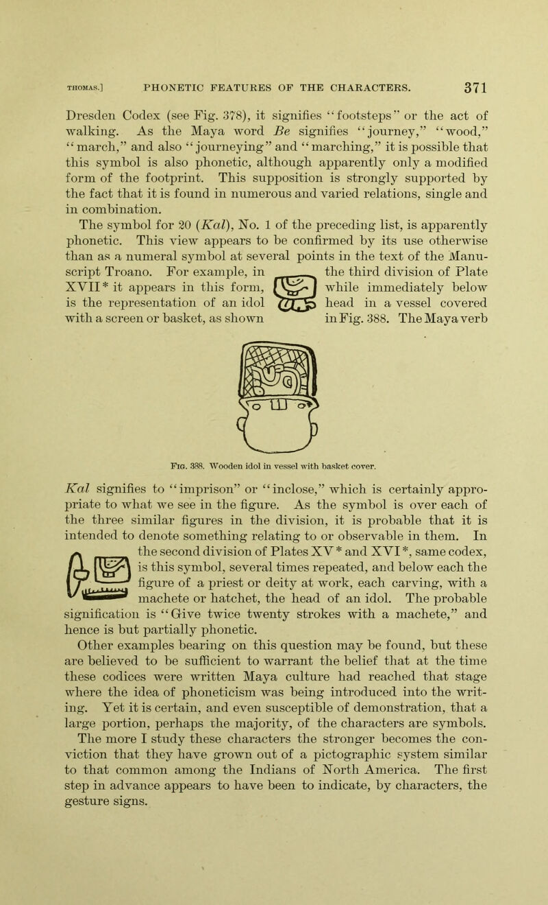 Dresden Codex (see Fig. 378), it signifies “footsteps” or the act of walking. As the Maya word Be signifies “journey,” “wood,” “ march,” and also “journeying” and “marching,” it is possible that this symbol is also phonetic, although apparently only a modified form of the footprint. This supposition is strongly supported by the fact that it is found in numerous and varied relations, single and in combination. The symbol for 20 (Kal), No. 1 of the preceding list, is apparently phonetic. This view appears to be confirmed by its use otherwise than as a numeral symbol at several points in the text of the Manu- script Troano. For example, in the third division of Plate Kal signifies to “imprison” or “inclose,” which is certainly appro- priate to what we see in the figure. As the symbol is over each of the three similar figures in the division, it is probable that it is intended to denote something relating to or observable in them. In a the second division of Plates XY * and XYI *, same codex, JjL is this symbol, several times repeated, and below each the 1 / d’.'.Y.TT figure of a priest or deity at work, each carving, with a mac]ief.e or hatchet, the head of an idol. The probable signification is “Give twice twenty strokes with a machete,” and hence is but partially phonetic. Other examples bearing on this question may be found, but these are believed to be sufficient to warrant the belief that at the time these codices were written Maya culture had reached that stage where the idea of phoneticism was being introduced into the writ- ing. Yet it is certain, and even susceptible of demonstration, that a large portion, perhaps the majority, of the characters are symbols. The more I study these characters the stronger becomes the con- viction that they have grown out of a pictographic system similar to that common among the Indians of North America. The first step in advance appears to have been to indicate, by characters, the gesture signs. XVII * it appears in this form, is the representation of an idol with a screen or basket, as shown while immediately below head in a vessel covered in Fig. 388. The Maya verb Fig. 388. Wooden idol in vessel with basket cover.