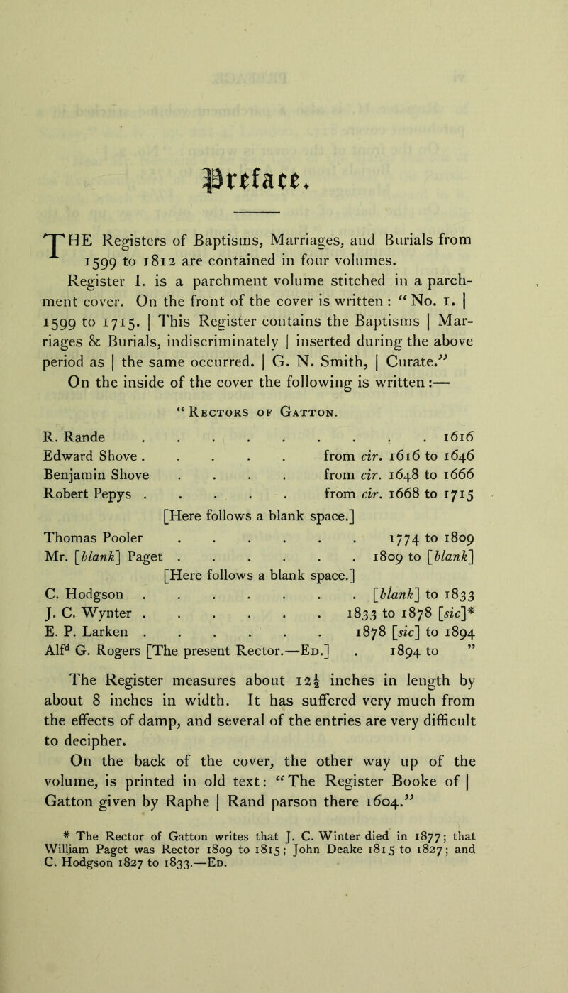 preface* 'T'HE Registers of Baptisms, Marriages, and Burials from 1599 to 1812 are contained in four volumes. Register I. is a parchment volume stitched in a parch- ment cover. On the front of the cover is written : “No. 1. | 1599 to 1715. | This Register contains the Baptisms | Mar- riages & Burials, indiscriminately | inserted during the above period as | the same occurred. | G. N. Smith, | Curate.” On the inside of the cover the following is written:— R. Rande Edward Shove . Benjamin Shove Robert Pepys . “ Rectors of Gatton. . . 1616 from cir. 1616 to 1646 from cir. 1648 to 1666 from cir. 1668 to 1715 [Here follows a blank space.] Thomas Pooler ...... 1774 to 1809 Mr. [blank] Paget ...... 1809 to [Hank] [Here follows a blank space.] C. Hodgson . . . . . . . [blank] to 1833 J. C. Wynter 1833 to 1878 [wc]$ E. P. Larken 1878 [sic] to 1894 Alfd G. Rogers [The present Rector.—Ed.] . 1894 to The Register measures about inches in length by about 8 inches in width. It has suffered very much from the effects of damp, and several of the entries are very difficult to decipher. On the back of the cover, the other way up of the volume, is printed in old text: “The Register Booke of | Gatton given by Raphe | Rand parson there 1604.” * The Rector of Gatton writes that J. C. Winter died in 1877; that William Paget was Rector 1809 to 1815; John Deake 1815 to 1827; and C. Hodgson 1827 to 1833.—Ed.