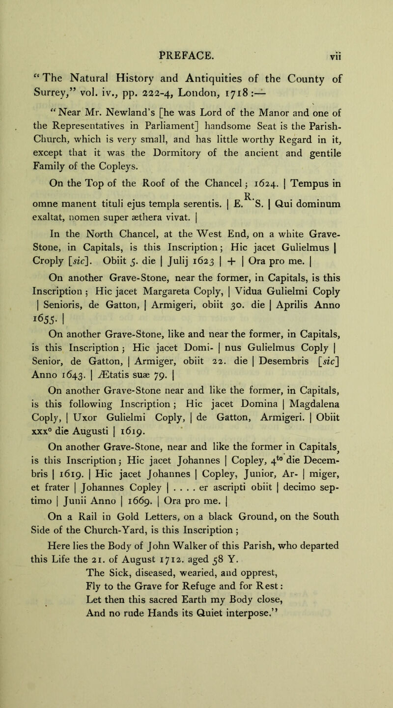 aThe Natural History and Antiquities of the County of Surrey/’ vol. iv., pp. 222-4, London, 1718 :— “ Near Mr. Newland’s [he was Lord of the Manor and one of the Representatives in Parliament] handsome Seat is the Parish- Church, which is very small, and has little worthy Regard in it, except that it was the Dormitory of the ancient and gentile Family of the Copleys. On the Top of the Roof of the Chancel; 1624. | Tempus in omne manent tituli ejus templa serentis. | E. *S. | Qui dominum exaltat, nomen super aethera vivat. | In the North Chancel, at the West End, on a white Grave- Stone, in Capitals, is this Inscription; Hie jacet Gulielmus | Croply [$ic]. Obiit 5. die | Julij 1623 | + | Ora pro me. | On another Grave-Stone, near the former, in Capitals, is this Inscription ; Hie jacet Margareta Coply, | Vidua Gulielmi Coply j Senioris, de Gatton, | Armigeri, obiit 30. die | Aprilis Anno i655- I On another Grave-Stone, like and near the former, in Capitals, is this Inscription ; Hie jacet Domi- | nus Gulielmus Coply | Senior, de Gatton, | Armiger, obiit 22. die | Desembris [sic] Anno 1643. I ^Etatis suae 79. | On another Grave-Stone near and like the former, in Capitals, is this following Inscription; Hie jacet Domina | Magdalena Coply, | Uxor Gulielmi Coply, | de Gatton, Armigeri. | Obiit xxx° die Augusti | 1619. On another Grave-Stone, near and like the former in Capitals^ is this Inscription j Hie jacet Johannes | Copley, 4to die Decem- bris | 1619. | Hie jacet Johannes | Copley, Junior, Ar- | miger, et frater | Johannes Copley | . . . . er ascripti obiit | decimo sep- timo | Junii Anno | 1669. | Ora pro me. | On a Rail in Gold Letters, on a black Ground, on the South Side of the Church-Yard, is this Inscription ; Here lies the Body of John Walker of this Parish, who departed this Life the 21. of August 1712. aged 58 Y. The Sick, diseased, wearied, and opprest, Fly to the Grave for Refuge and for Rest: Let then this sacred Earth my Body close, And no rude Hands its Quiet interpose.’1