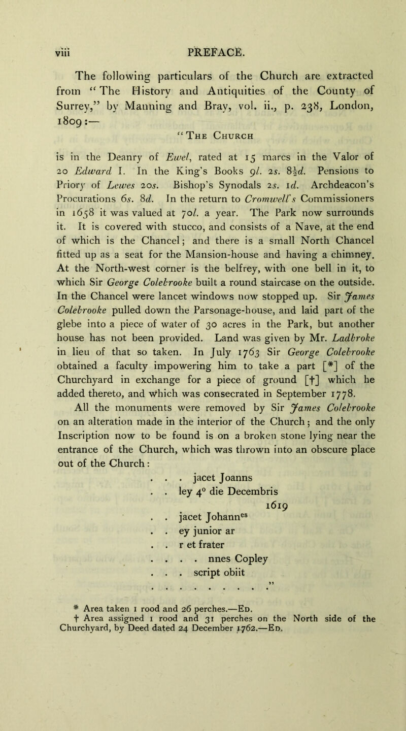 The following particulars of the Church are extracted from t( The History and Antiquities of the County of Surrey,” by Maiming and Bray, vol. ii., p. 238, London, 1809:— ‘‘The Church is in the Deanry of Ewel, rated at 15 marcs in the Valor of 20 Edward I. In the King’s Books 9/. 2s. 8\d. Pensions to Priory of Lewes 20s. Bishop’s Synodals 2s. id. Archdeacon’s Procurations 6s. Sd. In the return to Cromwell's Commissioners in 1658 it was valued at 70/. a year. The Park now surrounds it. It is covered with stucco, and consists of a Nave, at the end of which is the Chancel; and there is a small North Chancel fitted up as a seat for the Mansion-house and having a chimney. At the North-west corner is the belfrey, with one bell in it, to which Sir George Colebrooke built a round staircase on the outside. In the Chancel were lancet windows now stopped up. Sir James Colebrooke pulled down the Parsonage-house, and laid part of the glebe into a piece of water of 30 acres in the Park, but another house has not been provided. Land was given by Mr. Ladbroke in lieu of that so taken. In July 1763 Sir George Colebrooke obtained a faculty impowering him to take a part [#] of the Churchyard in exchange for a piece of ground [f] which he added thereto, and which was consecrated in September 1778. All the monuments were removed by Sir James Colebrooke on an alteration made in the interior of the Church; and the only Inscription now to be found is on a broken stone lying near the entrance of the Church, which was thrown into an obscure place out of the Church: . . . jacet Joanns . . ley 40 die Decembris 1619 . . jacet Johannes . . ey junior ar . . r et frater . . . . nnes Copley . . . script obi it * Area taken 1 rood and 26 perches.—Ed. t Area assigned 1 rood and 31 perches on the North side of the Churchyard, by Deed dated 24 December ^762.—Ed.