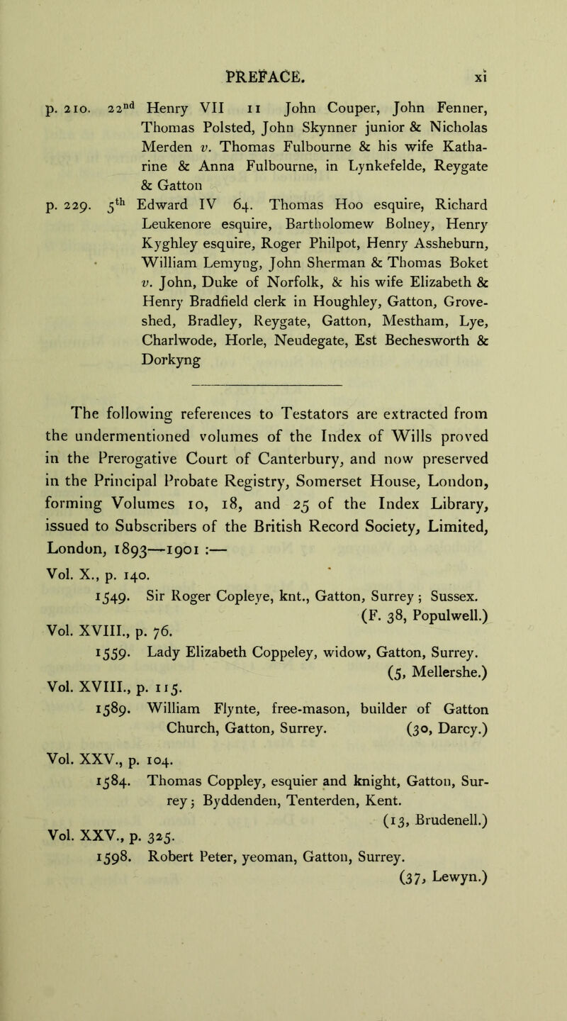 p. 210. 22nd Henry VII n John Couper, John Fenner, Thomas Polsted, John Skynner junior & Nicholas Merden v. Thomas Fulbourne & his wife Katha- rine & Anna Fulbourne, in Lynkefelde, Reygate & Gatton p. 229. 5th Edward IV 64. Thomas Hoo esquire, Richard Leukenore esquire, Bartholomew Bolney, Henry Kyghley esquire, Roger Philpot, Henry Assheburn, William Lemyng, John Sherman & Thomas Boket v. John, Duke of Norfolk, & his wife Elizabeth & Henry Bradfield clerk in Houghley, Gatton, Grove- shed, Bradley, Reygate, Gatton, Mestham, Lye, Charlwode, Horle, Neudegate, Est Bechesworth & Dorkyng The following references to Testators are extracted from the undermentioned volumes of the Index of Wills proved in the Prerogative Court of Canterbury, and now preserved in the Principal Probate Registry, Somerset House, London, forming Volumes 10, 18, and 25 of the Index Library, issued to Subscribers of the British Record Society, Limited, London, 1893—1901 :— Vol. X., p. 140. 1549. Sir Roger Copleye, knt., Gatton, Surrey ; Sussex. (F. 38, Populwell.) Vol. XVIII., p. 76. 1559. Lady Elizabeth Coppeley, widow, Gatton, Surrey. (5, Mellershe.) Vol. XVIII., p. 115. 1589. William Flynte, free-mason, builder of Gatton Church, Gatton, Surrey. (30, Darcy.) Vol. XXV., p. 104. 1584. Thomas Coppley, esquier and knight, Gatton, Sur- rey 5 Byddenden, Tenterden, Kent. (13, Brudenell.) Vol. XXV., p. 325. 1598. Robert Peter, yeoman, Gatton, Surrey. (37, Lewyn.)