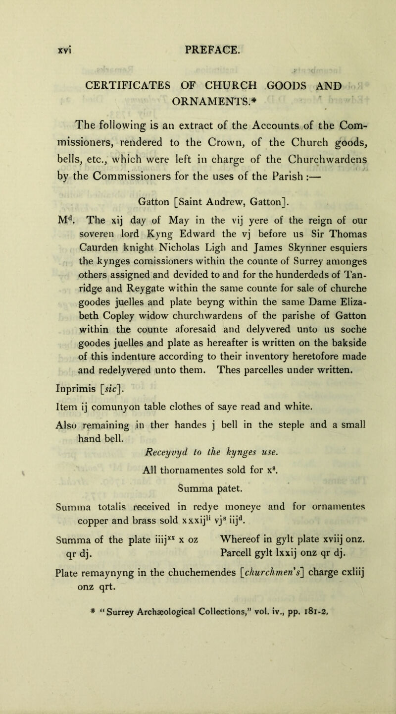 CERTIFICATES OF CHURCH GOODS AND ORNAMENTS.* The following is an extract of the Accounts of the Com- missioners, rendered to the Crown, of the Church goods, bells, etc., which were left in charge of the Churchwardens by the Commissioners for the uses of the Parish :— Gatton [Saint Andrew, Gatton]. Md. The xij day of May in the vij yere of the reign of our soveren lord Kyng Edward the vj before us Sir Thomas Caurden knight Nicholas Ligh and James Skynner esquiers the kynges comissioners within the counte of Surrey amonges others assigned and devided to and for the hunderdeds of Tan- ridge and Reygate within the same counte for sale of churche goodes juelles and plate beyng within the same Dame Eliza- beth Copley widow churchwardens of the parishe of Gatton within the counte aforesaid and delyvered unto us soche goodes juelles and plate as hereafter is written on the bakside of this indenture according to their inventory heretofore made and redelyvered unto them. Thes parcelles under written. Itiprimis [«c]. Item ij comunyon table clothes of saye read and white. Also remaining in ther handes j bell in the steple and a small hand bell. Receyvyd to the kynges use. All thornamentes sold for x9. Summa patet. Summa totalis received in redye moneye and for ornamentes copper and brass sold xxxij11 vjs iijd. Summa of the plate iiijxx x oz Whereof in gylt plate xviij onz. qr dj. Parcell gylt lxxij onz qr dj. Plate remaynyng in the chuchemendes [churchmen s'] charge cxliij onz qrt. * “Surrey Archaeological Collections,” vol. iv., pp. 181-2,