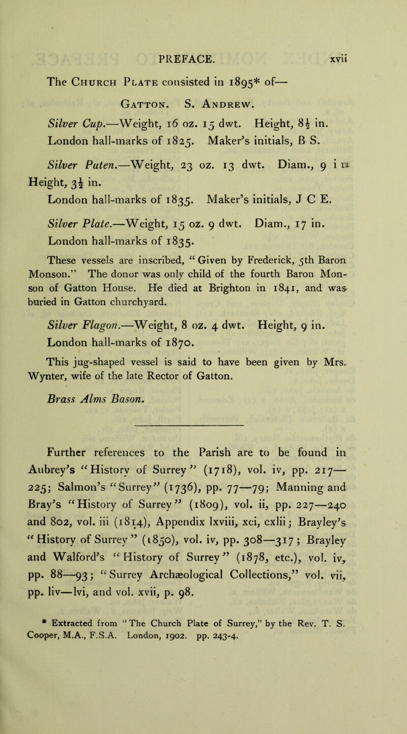 The Church Plate consisted in 1895* of— Gatton. S. Andrew. Silver Cup.—Weight, 16 oz. 15 dwt. Height, 8£ in. London hall-marks of 1825. Maker’s initials, B S. Silver Paten.—Weight, 23 oz. 13 dwt. Diam., 9 i jm Height, 34 in. London hall-marks of 1835. Maker’s initials, J C E. Silver Plate.—Weight, 15 oz. 9 dwt. Diam., 17 in. London hall-marks of 1835. These vessels are inscribed, “ Given by Frederick, 5th Baron Monson.” The donor was only child of the fourth Baron Mon- son of Gatton House. He died at Brighton in 1841, and was buried in Gatton churchyard. Silver Flagon.—Weight, 8 oz. 4 dwt. Height, 9 in. London hall-marks of 1870. This jug-shaped vessel is said to have been given by Mrs. Wynter, wife of the late Rector of Gatton. Brass Alms Bason. Further references to the Parish are to be found in Aubrey’s “History of Surrey” (1718), vol. iv, pp. 217— 225; Salmon’s “Surrey” (1736), pp. 77—79; Manning and Bray’s “History of Surrey” (1809), vol. ii, pp. 227—240 and 802, vol. iii (1814), Appendix Ixviii, xci, cxlii; Brayley’s “History of Surrey” (L850), vol. iv, pp. 308—317; Brayley and Walford’s “History of Surrey” (1878, etc.), vol. iv, pp. 88—93; “ Surrey Archaeological Collections,” vol. vii, pp. liv—lvi, and vol. xvii, p. 98. * Extracted from “ The Church Plate of Surrey,” by the Rev. T. S. Cooper, M.A., F.S.A. London, 1902. pp. 243-4.