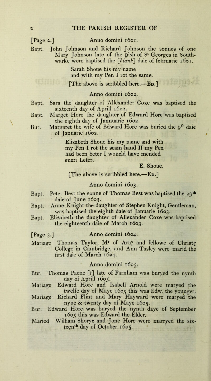 2.] Anno domini 1601. Mary Johnson late of the pish of S* Georges in South- warke were baptised the [lLank] daie of februarie 1601. Sarah Shoue his my name and with my Pen I rot the same. [The above is scribbled here.—Ed.] Anno domini 1602. Bapt. Sara the daughter of Allexander Coxe was baptised the sixteenth day of Aprill 1602. Bapt. Marget Hore the daughter of Edward Hore was baptised the eighth day of Jannuarie 1602. Bur. Margaret the wife of Edward Hore was buried the 9th daie of Januarie 1602. Elizabeth Shoue his my name and with my Pen I rot the seam hand If my Pen had been beter I woueld have mended eueri Leter. E. Shoue. [The above is scribbled here.—Ed.] Anno domini 1603. Bapt. Peter Best the sonne of Thomas Best was baptised the 29th daie of June 1603. Bapt. Anne Knight the daughter of Stephen Knight, Gentleman, was baptised the eighth daie of Januarie 1603. Bapt. Elizabeth the daughter of Allexander Coxe was baptised the eighteenth daie of March 1603. [Page 3.] Anno domini 1604. Mariage Thomas Taylor, Mr of Artf and fellowe of Christy College in Cambridge, and Ann Tasley were marid the first daie of March 1604. Anno domini 1605. Bur. Thomas Paene [?] late of Farnham was buryed the nynth day of Aprill 1605. Mariage Edward Hore and Isabell Arnold were maryed the twelfe day of Maye 1605 this was Edw. the younger. Mariage Richard Flint and Mary Hayward were maryed the nyne & twenty day of Maye 1605. Bur. Edward Hore was buryed the nynth daye of September 1605 this was Edward the Elder. Maried William Shorye and Jone Hore were marryed the six- feenth day of October 1605. [Page