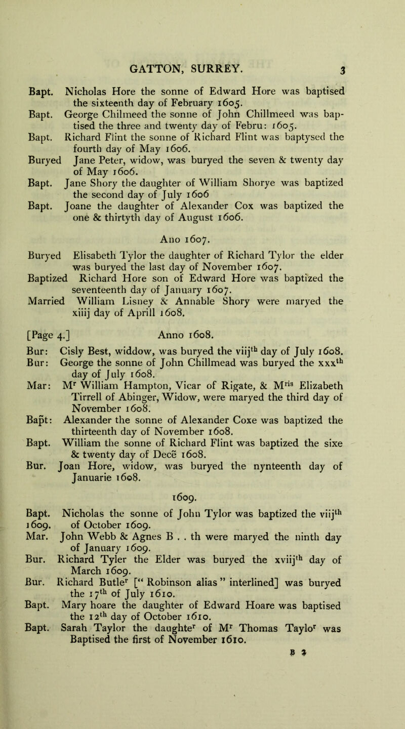 Bapt. Nicholas Hore the sonne of Edward Hore was baptised the sixteenth day of February 1605. Bapt. George Chilmeed the sonne of John Chillmeed was bap- tised the three and twenty day of Febru: 1605. Bapt. Richard Fiint the sonne of Richard Flint was baptysed the fourth day of May 1606. Buryed Jane Peter, widow, was buryed the seven & twenty day of May 1606. Bapt. Jane Shory the daughter of William Shorye was baptized the second day of July 1606 Bapt. Joane the daughter of Alexander Cox was baptized the one & thirtyth day of August 1606. Ano 1607. Buryed Elisabeth 1’ylor the daughter of Richard Tylor the elder was buryed the last day of November 1607. Baptized Richard Hore son of Edward Hore was baptized the seventeenth day of January 1607. Married William Lisney & Annable Shory were maryed the xjiij day of Aprill 1608. [Page 4.] Anno 1608. Bur: Cisly Best, widdow, was buryed the viijth day of July 1608. Bur: George the sonne of John Chillmead was buryed the xxxth day of July 1608. Mar: Mr William Hampton, Vicar of Rigate, & Mri3 Elizabeth Tirrell of Abinger, Widow, were maryed the third day of November 1608. Bapt: Alexander the sonne of Alexander Coxe was baptized the thirteenth day of November 1608. Bapt. William the sonne of Richard Flint was baptized the sixe & twenty day of Dece 1608. Bur. Joan Hore, widow, was buryed the nynteenth day of Januarie 1608. 1609. Bapt. Nicholas the sonne of John Tylor was baptized the viijth J609. of October 1609. Mar. John Webb & Agnes B . . th were maryed the ninth day of January 1609. Bur. Richard Tyler the Elder was buryed the xviijth day of March 1609. Bur. Richard Butle1' [“ Robinson alias ” interlined] was buryed the 17th of July 1610. Bapt. Mary hoare the daughter of Edward Hoare was baptised the 12th day of October 1610. Bapt. Sarah Taylor the daughter of Mr Thomas Taylor was Baptised the first of November 1610.