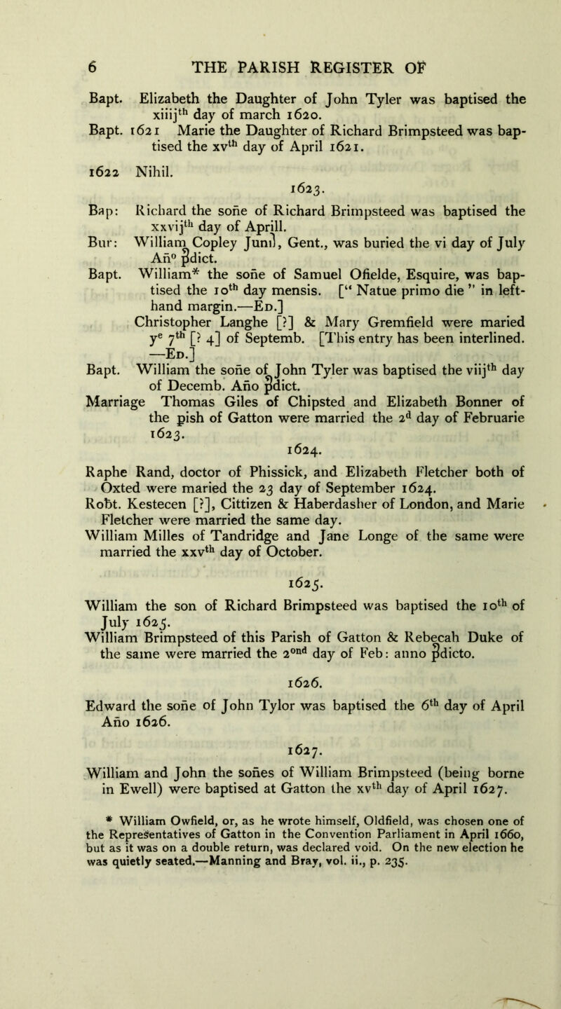 Bapt. Elizabeth the Daughter of John Tyler was baptised the xiiijth day of march 1620. Bapt. 1621 Marie the Daughter of Richard Brimpsteed was bap- tised the xvth day of April 1621. 1622 Nihil. 1623. Bap: Richard the sone of Richard Brimpsteed was baptised the xxvijth day of Aprill. Bur: William Copley Junil, Gent., was buried the vi day of July An0 pdict. Bapt. William* the sone of Samuel Ofielde, Esquire, was bap- tised the 10th day mensis. [“ Natue primo die ” in left- hand margin.—Ed.] Christopher Langhe [?] & Mary Gremfield were maried ye 7th [? 4] of Septemb. [This entry has been interlined. —Ed.] Bapt. William the sone of John Tyler was baptised the viijth day of Decemb. Ano pdict. Marriage Thomas Giles of Chipsted and Elizabeth Bonner of the pish of Gatton were married the 2d day of Februarie 1623. 1624. Raphe Rand, doctor of Phissick, and Elizabeth Fletcher both of Oxted were maried the 23 day of September 1624. Robt. Kestecen [?], Cittizen & Haberdasher of London, and Marie Fletcher were married the same day. William Milles of Tandridge and Jane Longe of the same were married the xxvth day of October. 1625. William the son of Richard Brimpsteed was baptised the 10th of July 1623. William Brimpsteed of this Parish of Gatton & Rebecah Duke of the same were married the 2ond day of Feb: anno jidicto. 1626. Edward the sone of John Tylor was baptised the 6th day of April Ano 1626. 1627. William and John the sones of William Brimpsteed (being borne in Ewell) were baptised at Gatton the xvth day of April 1627. * William Owfield, or, as he wrote himself, Oldfield, was chosen one of the Representatives of Gatton in the Convention Parliament in April 1660, but as it was on a double return, was declared void. On the new election he was quietly seated.—Manning and Bray, vol. ii., p. 235.