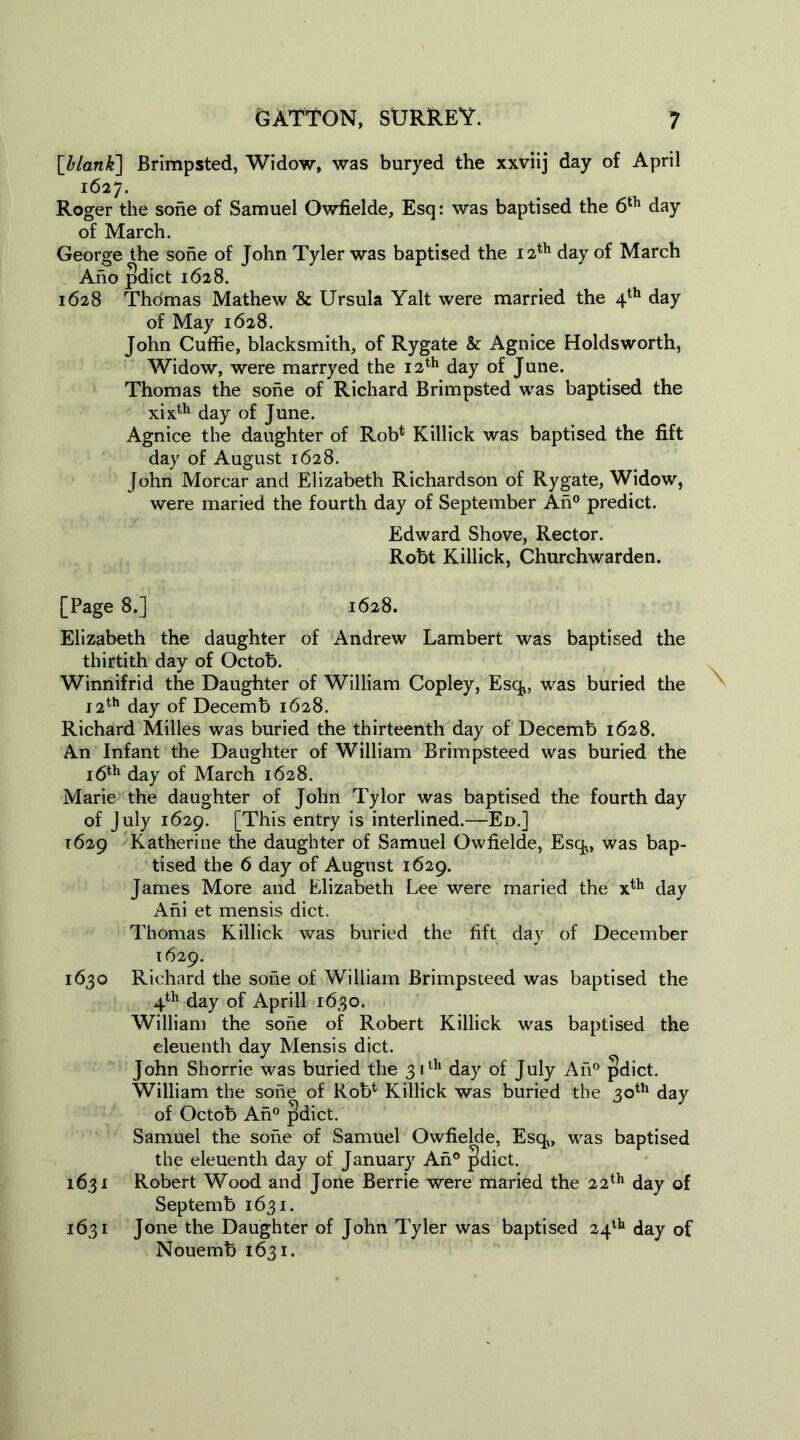 \hlank~\ Brimpsted, Widow, was buryed the xxviij day of April 1627. Roger the sohe of Samuel Owfielde, Esq: was baptised the 6th day of March. George the sohe of John Tyler was baptised the 12th day of March Aho pdict 1628. 1628 Thomas Mathew & Ursula Yalt were married the 4th day of May 1628. John Cuffie, blacksmith, of Rygate & Agnice Holds worth, Widow, were marryed the 12th day of June. Thomas the sohe of Richard Brimpsted was baptised the xixth day of June. Agnice the daughter of Rob* Killick was baptised the fift day of August 1628. John Morcar and Elizabeth Richardson of Rygate, Widow, were maried the fourth day of September An0 predict. Edward Shove, Rector. Robt Killick, Churchwarden. [Page 8.] 1628. Elizabeth the daughter of Andrew Lambert was baptised the thirtith day of Octob. Winnifrid the Daughter of William Copley, Esq, was buried the 12th day of Decemb 1628. Richard Milles was buried the thirteenth day of Decemb 1628. An Infant the Daughter of William Brimpsteed was buried the 16th day of March 1628. Marie the daughter of John Tylor was baptised the fourth day of July 1629. [This entry is interlined.—Ed.] 1629 Katherine the daughter of Samuel Owfielde, Esq,, was bap- tised the 6 day of August 1629. James More and Elizabeth Lee were maried the x*h day Ani et mensis diet. Thomas Killick was buried the fift day of December 1629. 1630 Richard the sone of William Brimpsteed was baptised the 4th day of April! 1630. William the sorie of Robert Killick was baptised the eleuenth day Mensis diet. John Shorrie was buried the 3 ith day of July An0 pdict. William the sone of Rob* Killick was buried the 30th day of Octob An0 pdict. Samuel the sone of Samuel Owfielde, Esq, was baptised the eleuenth day of January An° pdict. 1631 Robert Wood and Jone Berrie were maried the 22th day of Septemb 1631. 1631 Jone the Daughter of John Tyler was baptised 24th day of Nouemb 1631.