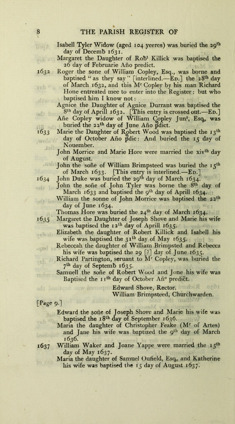 Isabell Tyler Widow (aged 104 yeeres) was buried the 29th day of Decemb 1631. Margaret the Daughter of Rob* Killick was baptised the 26 day of Februarie Aho predict. 1632 Roger the sone of William Copley, Esq., was borne and baptised “as they say” [interlined.—Ed.] the 28th day of March 1632, and this Mr Copley by his man Richard Hone entreated mee to enter into the Register: but who baptised him I know not: Agnice the Daughter of Agnice Durrant was baptised the 8th day of Aprill 1632. [This entry is crossed out.—Ed.] Ahe Copley widow of William Copley Junr, Esq,, was buried the 22th day of June Aho pdict. 1633 Marie the Daughter of Robert Wood was baptised the 13th day of October Aho |!dic: And buried the 15 day of Nouember. John Morrice and Marie Hore were married the xivth day of August. John the sone of William Brimpsteed was buried the 15th of March 1633. [This entry is interlined.—Ed.] 1634 J°hn Duke was buried the 29th day of March 1634. John the sone of John Tyler was borne the 8th day of March 1633 and baptised the 9th day of Aprill 1634. William the sonne of John Morrice was baptised the 22th day of June 1634. Thomas Hore was buried the 24th day of March 1634. 1635 Margaret the Daughter of Joseph Shove and Marie his wife was baptised the 12th day of Aprill 1635. Elizabeth the daughter of Robert Killick and Isabell his wife was baptised the 31th day of May [635. Rebeccah the daughter of William Brimpsted and Rebecca his wife was baptised the 29 [?] day of June 1635. Richard Partington, seruant to Mp Copley, was buried the 7th day of Septemb 1633. Samuell the sone of Robert Wood and Jone his wife was Baptised the 1 rth day of October An0 predict. Edward Shove, Rector. William Brimpsteed, Churchwarden. [Page 9.] Edward the sone of Joseph Shove and Marie his wife was baptised the 18th day of September 1636. Maria the daughter of Christopher Feake (Mr of Artes) and Jane his wife was baptized the 9th day of March 1636. 1637 William Waker and Joane Yappe were married the 15th day of May 1637. Maria the daughter of Samuel Oufield, Esq,, and Katherine his wife was baptised the 13 day of August 1637.